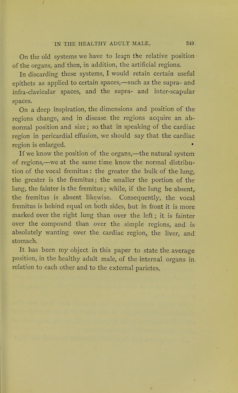 On the old systems we have to learn the relative position of the organs, and then, in addition, the artificial regions. In discarding these systems, I would retain certain useful epithets as applied to certain spaces,—such as the supra- and infra-clavicular spaces, and the supra- and inter-scapular spaces. On a deep inspiration, the dimensions and position of the regions change, and in disease the regions acquire an ab- normal position and size ; so that in speaking of the cardiac region in pericardial effusion, we should say that the cardiac region is enlarged. • If we know the position of the organs,—the natural system of regions,—we at the same time know the normal distribu- tion of the vocal fremitus: the greater the bulk of the lung, the greater is the fremitus; the smaller the portion of the lung, the fainter is the fremitus; while, if the lung be absent, the fremitus is absent likewise. Consequently, the vocal fremitus is behind equal on both sides, but in front it is more marked over the right lung than over the left; it is fainter over the compound than over the simple regions, and is absolutely wanting over the cardiac region, the liver, and stomach. It has been my object in this paper to state the average position, in the healthy adult male, of the internal organs in. relation to each other and to the external parietes.
