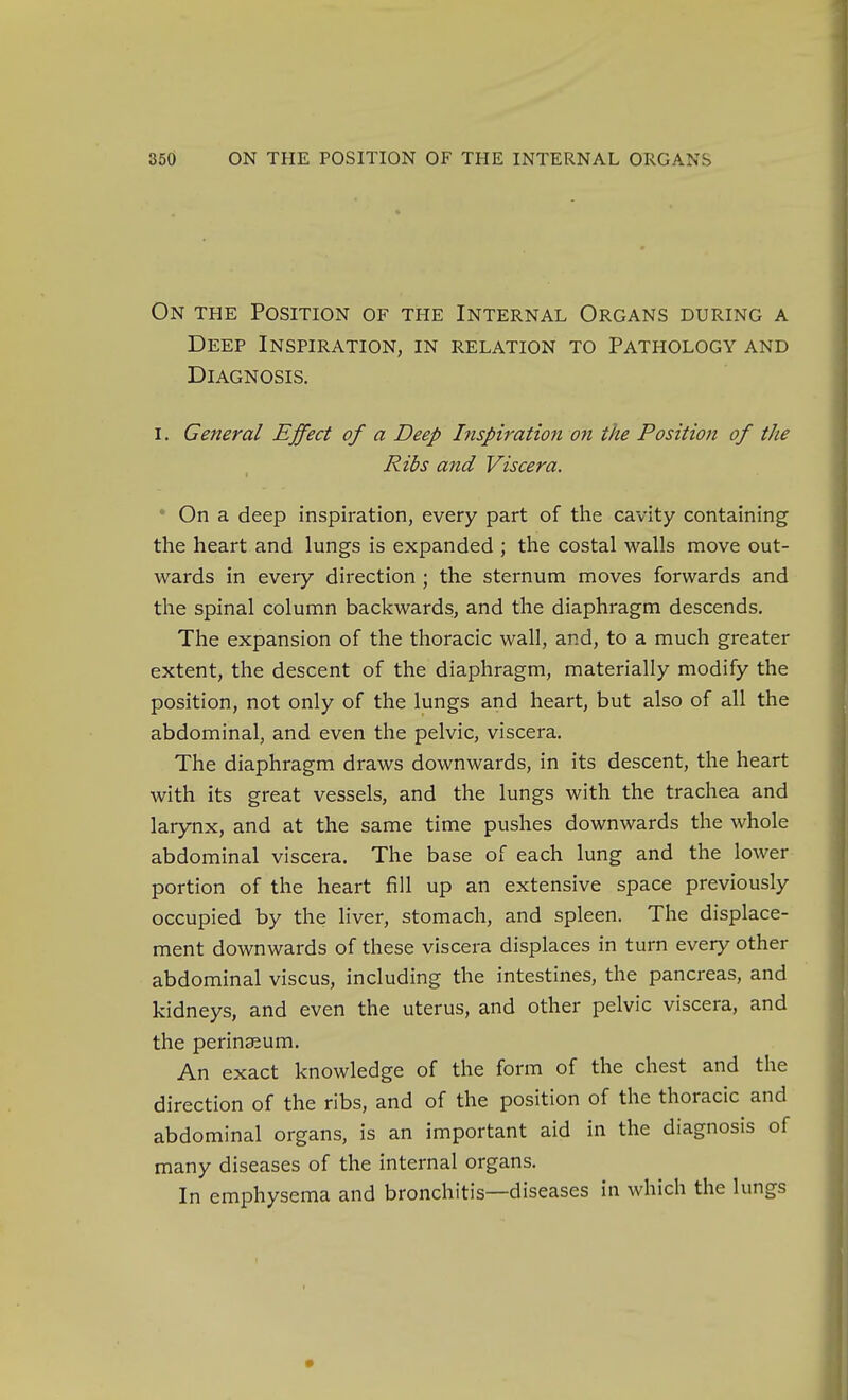 On the Position of the Internal Organs during a Deep Inspiration, in relation to Pathology and Diagnosis. I, General Effect of a Deep Inspiration on the Position of the Ribs and Viscera. * On a deep inspiration, every part of the cavity containing the heart and lungs is expanded ; the costal walls move out- wards in every direction ; the sternum moves forwards and the spinal column backwards, and the diaphragm descends. The expansion of the thoracic wall, and, to a much greater extent, the descent of the diaphragm, materially modify the position, not only of the lungs and heart, but also of all the abdominal, and even the pelvic, viscera. The diaphragm draws downwards, in its descent, the heart with its great vessels, and the lungs with the trachea and larynx, and at the same time pushes downwards the whole abdominal viscera. The base of each lung and the lower portion of the heart fill up an extensive space previously occupied by the Hver, stomach, and spleen. The displace- ment downwards of these viscera displaces in turn every other abdominal viscus, including the intestines, the pancreas, and kidneys, and even the uterus, and other pelvic viscera, and the perinssum. An exact knowledge of the form of the chest and the direction of the ribs, and of the position of the thoracic and abdominal organs, is an important aid in the diagnosis of many diseases of the internal organs. In emphysema and bronchitis—diseases in which the lungs