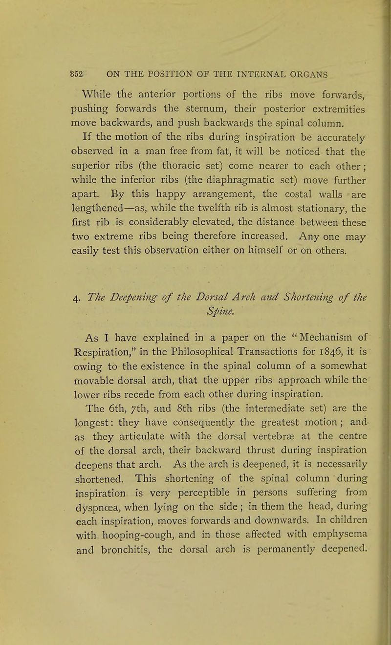 While the anterior portions of the ribs move fonvards, pushing forwards the sternum, their posterior extremities move backwards, and push backwards the spinal column. If the motion of the ribs during inspiration be accurately- observed in a man free from fat, it will be noticed that the superior ribs (the thoracic set) come nearer to each other; while the inferior ribs (the diaphragmatic set) move further apart. By this happy arrangement, the costal walls are lengthened—as, while the twelfth rib is almost stationary, the first rib is considerably elevated, the distance between these two extreme ribs being therefore increased. Any one may easily test this observation either on himself or on others. 4. The Deepening of the Dorsal Arch and Shortening of the Spine. As I have explained in a paper on the  Mechanism of Respiration, in the Philosophical Transactions for 1846, it is owing to the existence in the spinal column of a somewhat movable dorsal arch, that the upper ribs approach while the lower ribs recede from each other during inspiration. The 6th, 7th, and 8th ribs (the intermediate set) are the longest: they have consequently the greatest motion ; and as they articulate with the dorsal vertebrae at the centre of the dorsal arch, their backward thrust during inspiration deepens that arch. As the arch is deepened, it is necessarily shortened. This shortening of the spinal column during inspiration is very perceptible in persons suffering from dyspnoea, when lying on the side; in them the head, during each inspiration, moves forwards and downwards. In children with hooping-cough, and in those affected with emphysema and bronchitis, the dorsal arch is permanently deepened.