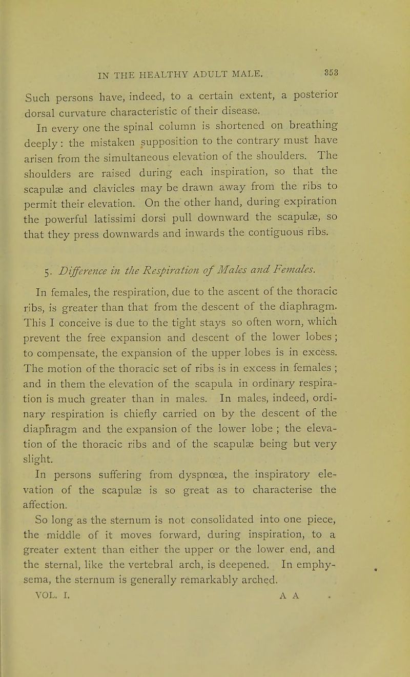 Such persons have, indeed, to a certain extent, a posterior dorsal curvature characteristic of their disease. In every one the spinal column is shortened on breathing deeply: the mistaken supposition to the contrary must have arisen from the simultaneous elevation of the shoulders. The shoulders are raised during each inspiration, so that the scapulse and clavicles may be drawn away from the ribs to permit their elevation. On the other hand, during expiration the powerful latissimi dorsi pull downward the scapulae, so that they press downwards and inwards the contiguous ribs. 5. Dijference in the Respiration of Males and Females. In females, the respiration, due to the ascent of the thoracic ribs, is greater than that from the descent of the diaphragm. This I conceive is due to the tight stays so often worn, which prevent the free expansion and descent of the lower lobes ; to compensate, the expansion of the upper lobes is in excess. The motion of the thoracic set of ribs is in excess in females ; and in them the elevation of the scapula in ordinary respira- tion is much greater than in males. In males, indeed, ordi- nary respiration is chiefly carried on by the descent of the diaphragm and the expansion of the lower lobe ; the eleva- tion of the thoracic ribs and of the scapulse being but very slight. In persons suffering from dyspnoea, the inspiratory ele- vation of the scapulse is so great as to characterise the affection. So long as the sternum is not consolidated into one piece, the middle of it moves forward, during inspiration, to a greater extent than either the upper or the lower end, and the sternal, like the vertebral arch, is deepened. In emphy- sema, the sternum is generally remarkably arched. VOL. L A A .