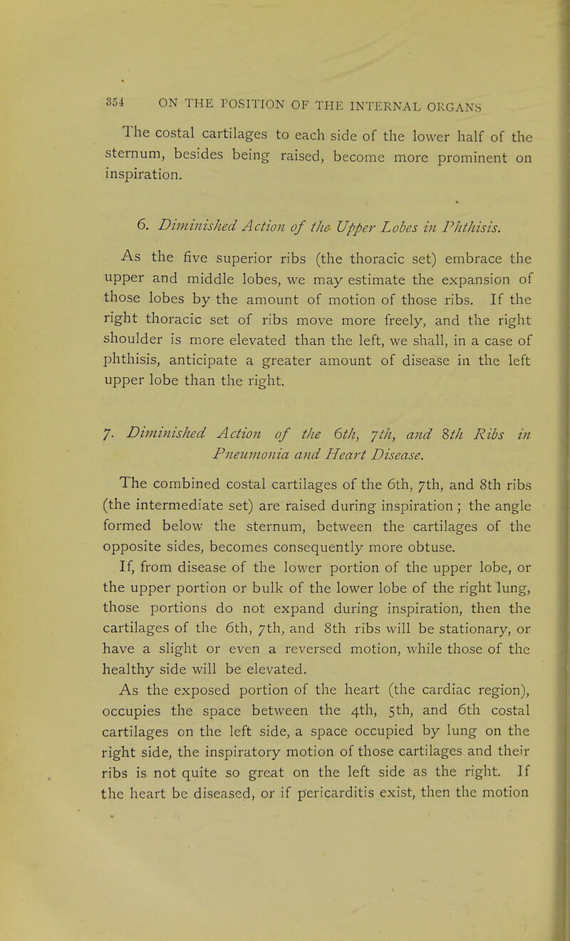 The costal cartilages to each side of the lower half of the sternum, besides being raised, become more prominent on inspiration. 6. Diminished Action of the Upper Lobes in Phthisis. As the five superior ribs (the thoracic set) embrace the upper and middle lobes, we may estimate the expansion of those lobes by the amount of motion of those ribs. If the right thoracic set of ribs move more freely, and the right shoulder is more elevated than the left, we shall, in a case of phthisis, anticipate a greater amount of disease in the left upper lobe than the right. 7. Diminished Action of the 6th, yth, and Zth Ribs in Pneumonia and Heart Disease. The combined costal cartilages of the 6th, 7th, and 8th ribs (the intermediate set) are raised during inspiration ; the angle formed below the sternum, between the cartilages of the opposite sides, becomes consequently more obtuse. If, from disease of the lower portion of the upper lobe, or the upper portion or bulk of the lower lobe of the right lung, those portions do not expand during inspiration, then the cartilages of the 6th, 7th, and 8th ribs will be stationary, or have a slight or even a reversed motion, while those of the healthy side will be elevated. As the exposed portion of the heart (the cardiac region), occupies the space between the 4th, 5th, and 6th costal cartilages on the left side, a space occupied by lung on the right side, the inspiratory motion of those cartilages and their ribs is not quite so great on the left side as the right. If the heart be diseased, or if pericarditis exist, then the motion