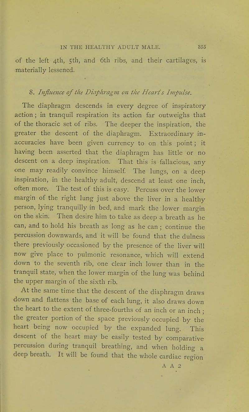 of the left 4th, 5th, and 6th ribs, and their cartilages, is materially lessened. 8. Influence of the Diaphragm on the Heart's Impulse. The diaphragm descends in every degree of inspiratory action ; in tranquil respiration its action far outweighs that of the thoracic set of ribs. The deeper the inspiration, the greater the descent of the diaphragm. Extraordinary in- accuracies have been given currency to on this point; it having been asserted that the diaphragm has little or no descent on a deep inspiration. That this is fallacious, any one may readily convince himself The lungs, on a deep inspiration, in the healthy adult, descend at least one inch, often more. The test of this is easy. Percuss over the lower margin of the right lung just above the liver in a healthy person, lying tranquilly in bed, and mark the lower margin on the skin. Then desire him to take as deep a breath as he can, and to hold his breath as long as he can ; continue the percussion downwards, and it will be found that the dulness there previously occasioned by the presence of the liver will now give place to pulmonic resonance, which will extend down to the seventh rib, one clear inch lower than in the tranquil state, when the lower margin of the lung was behind the upper margin of the sixth rib. At the same time that the descent of the diaphragm draws down and flattens the base of each lung, it also draws down the heart to the extent of three-fourths of an inch or an inch ; the greater portion of the space previously occupied by the heart being now occupied by the expanded lung. This descent of the heart may be easily tested by comparative percussion during tranquil breathing, and when holding a deep breath. It will be found that the whole cardiac region A A 2