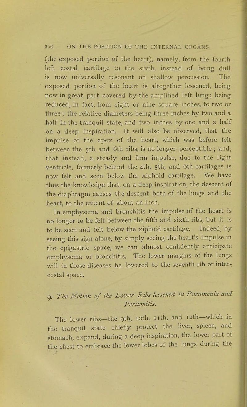 (the exposed portion of the heart), namely, from the fourth left costal cartilage to the sixth, instead of being dull is now universally resonant on shallow percussion. The exposed portion of the heart is altogether lessened, being now in great part covered by the amplified left lung; being reduced, in fact, from eight or nine square inches, to two or three ; the relative diameters being three inches by two and a half in the tranquil state, and two inches by one and a half on a deep inspiration. It will also be observed, that the impulse of the apex of the heart, which was before felt between the 5th and 6th ribs, is no longer perceptible ; and, that instead, a steady and firm impulse, due to the right ventricle, formerly behind the 4th, 5th, and 6th cartilages is now felt and seen below the xiphoid cartilage. We have thus the knowledge that, on a deep inspiration, the descent of the diaphragm causes the descent both of the lungs and the heart, to the extent of about an inch. In emphysema and bronchitis the impulse of the heart is no longer to be felt between the fifth and sixth ribs, but it is to be seen and felt below the xiphoid cartilage. Indeed, by seeing this sign alone, by simply seeing the heart's impulse in the epigastric space, we can almost confidently anticipate emphysema or bronchitis. The lower margins of the lungs will in those diseases be lowered to the seventh rib or inter- costal space. 9. The Motion of the Lower Ribs lessened in Pneumonia and Peritonitis. The lower ribs—the 9th, loth, nth, and 12th—which in the tranquil state chiefly protect the liver, spleen, and stomach, expand, during a deep inspiration, the lower part of the chest to embrace the lower lobes of the lungs during the