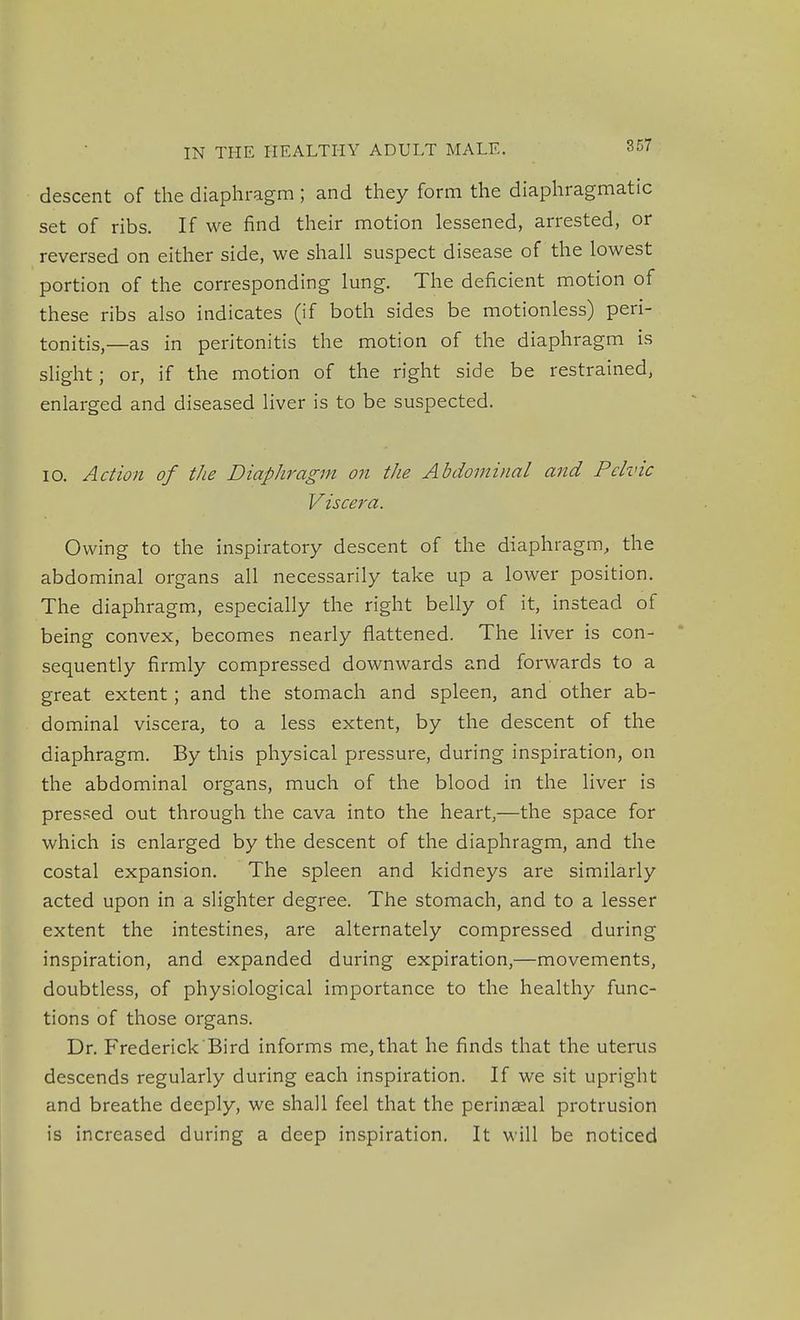 descent of the diaphragm ; and they form the diaphragmatic set of ribs. If we find their motion lessened, arrested, or reversed on either side, we shall suspect disease of the lowest portion of the corresponding lung. The deficient motion of these ribs also indicates (if both sides be motionless) peri- tonitis,—as in peritonitis the motion of the diaphragm is shght; or, if the motion of the right side be restrained, enlarged and diseased liver is to be suspected. 10. Action of the Diaphragm on the Abdominal and Pelvic Viscera. Owing to the inspiratory descent of the diaphragm, the abdominal organs all necessarily take up a lower position. The diaphragm, especially the right belly of it, instead of being convex, becomes nearly flattened. The liver is con- sequently firmly compressed downwards and forwards to a great extent; and the stomach and spleen, and other ab- dominal viscera, to a less extent, by the descent of the diaphragm. By this physical pressure, during inspiration, on the abdominal organs, much of the blood in the liver is pressed out through the cava into the heart,—the space for which is enlarged by the descent of the diaphragm, and the costal expansion. The spleen and kidneys are similarly acted upon in a slighter degree. The stomach, and to a lesser extent the intestines, are alternately compressed during inspiration, and expanded during expiration,—movements, doubtless, of physiological importance to the healthy func- tions of those organs. Dr. Frederick Bird informs me, that he finds that the uterus descends regularly during each inspiration. If we sit upright and breathe deeply, we shall feel that the perinaeal protrusion is increased during a deep inspiration. It will be noticed