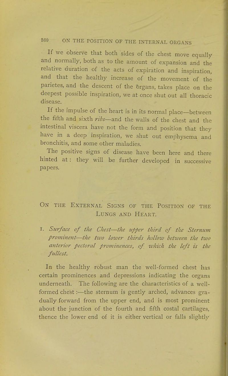 If we observe that both sides of the chest move equally and normally, both as to the amount of expansion and the relative duration of the acts of expiration and inspiration, and that the healthy increase of the movement of the parietes, and the descent of the brgans, takes place on the deepest possible inspiration, we at once shut out all thoracic disease. If the impulse of the heart is in its normal place—between the fifth and sixth ribs—Sind the walls of the chest and the intestinal viscera have not the form and position that they have in a deep inspiration, we shut out emphysema and bronchitis, and some other maladies. The positive signs of disease have been here and there hinted at : they will be further developed in successive papers. On THE External Signs of the Position of the Lungs and Heart. I. Surface of the Chest—the tipper third of the Sternum promineitt—the tzvo loiver thirds hollozv between the two attterior pectoral prominences, of zvhich the left is the fullest. In the healthy robust man the well-formed chest has certain prominences and depressions indicating the organs underneath. The following are the characteristics of a well- formed chest:—the sternum is gently arched, advances gra- dually forward from the upper end, and is most prominent about the junction of the fourth and iifth costal cartilages, thence the lower end of it is either vertical or falls slightly