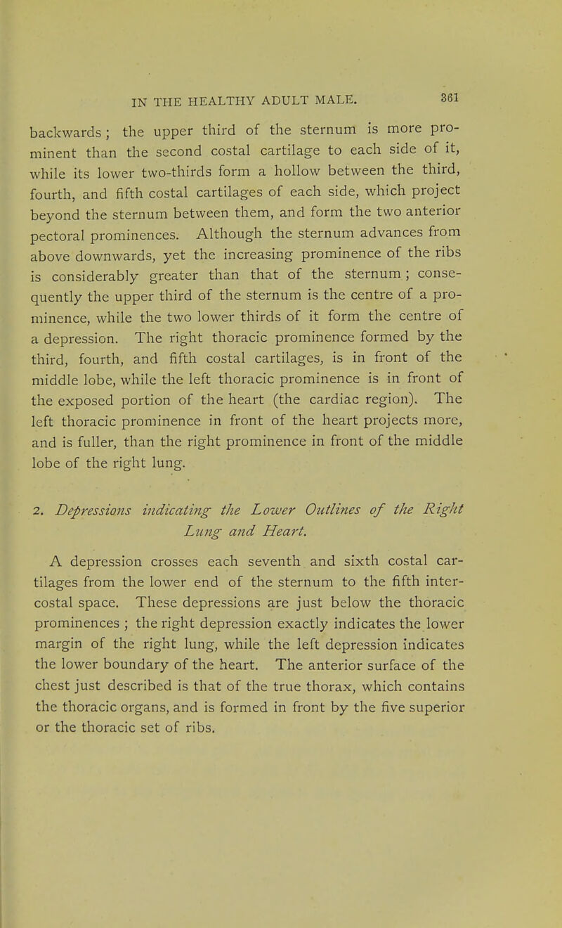 backwards; the upper third of the sternum is more pro- minent than the second costal cartilage to each side of it, while its lower two-thirds form a hollow between the third, fourth, and fifth costal cartilages of each side, which project beyond the sternum between them, and form the two anterior pectoral prominences. Although the sternum advances from above downwards, yet the increasing prominence of the ribs is considerably greater than that of the sternum ; conse- quently the upper third of the sternum is the centre of a pro- minence, while the two lower thirds of it form the centre of a depression. The right thoracic prominence formed by the third, fourth, and fifth costal cartilages, is in front of the middle lobe, while the left thoracic prominence is in front of the exposed portion of the heart (the cardiac region). The left thoracic prominence in front of the heart projects more, and is fuller, than the right prominence in front of the middle lobe of the right lung. 2. Depressions indicating the Lower Outlines of the Right Lung and Heart. A depression crosses each seventh and sixth costal car- tilages from the lower end of the sternum to the fifth inter- costal space. These depressions are just below the thoracic prominences ; the right depression exactly indicates the lower margin of the right lung, while the left depression indicates the lower boundary of the heart. The anterior surface of the chest just described is that of the true thorax, which contains the thoracic organs, and is formed in front by the five superior or the thoracic set of ribs.