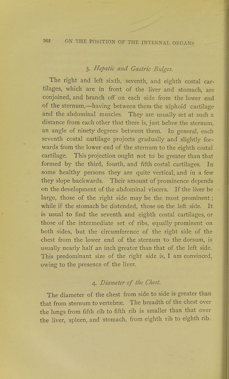 3. Hepatic and Gastric Bulges. The right and left sixth, seventh, and eighth costal car- tilages, which are in front of the liver and stomach, are conjoined, and branch off on each side from the lower end of the sternum,—having between them the xiphoid cartilage and the abdominal muscles. They are usually set at such a distance from each other that there is, just below the sternum, an angle of ninety degrees between them. In general, each seventh coatal cartilage projects gradually and slightly for- wards from the lower end of the sternum to the eighth costal cartilage. This projection ought not to be greater than that formed by the third, fourth, and fifth costal cartilages. In some healthy persons they are quite vertical, and in a few they slope backwards. Their amount of prominence depends on the development of the abdominal viscera. If the liver be large, those of the right side may be the most prominent; while if the stomach be distended, those on the left side. It is usual to find the seventh and eighth costal cartilages, or those of the intermediate set of ribs, equally prominent on both sides, but the circumference of the right side of the chest from the lower end of the sternum to the dorsum, is usually nearly half an inch greater than that of the left side. This predominant size of the right side is, I am convinced, owing to the presence of the liver. 4. Diameter of the Chest. The diameter of the chest from side to side is greater than that from sternum to vertebrae. The breadth of the chest over the lungs from fifth rib to fifth rib is smaller than that over the liver, spleen, and stomach, from eighth rib to eighth rib.