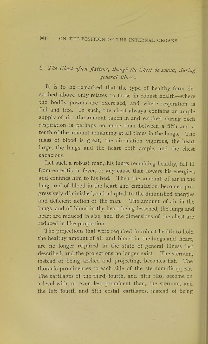 6. The Chest often flattens, though the Chest be sound, during general illness. It is to be remarked that the type of healthy form de- scribed above only relates to those in robust health—v/here the bodily powers are exercised, and where respiration is full and free. In such, the chest always contains an ample supply of air: the amount taken in and expired during each respiration is perhaps no more than between a fifth and a tenth of the amount remaining at all times in the lungs. The mass of blood is great, the circulation vigorous, the heart large, the lungs and the heart both ample, and the chest capacious. Let such a robust man,,his lungs remaining healthy, fall ill from enteritis or fever, or any cause that lowers his energies, and confines him to his bed. Then the amount of air in the lung, and of blood in the heart and circulation, becomes pro- gressively diminished, and adapted to the diminished energies and deficient action of the man. The amount of air in the lungs and of blood in the heart being lessened, the lungs and heart are reduced in size, and the dimensions of the chest are reduced in like proportion. The projections that were required in robust health to hold the healthy amount of air and blood in the lungs and heart, are no longer required in the state of general illness just described, and the projections no longer exist. The sternum, instead of being arched and projecting, becomes flat. The thoracic prominences to each side of the sternum disappear. The cartilages of the third, fourth, and fifth ribs, become on a level with, or even less prominent than, the sternum, and the left fourth and fifth costal cartilages, instead of being