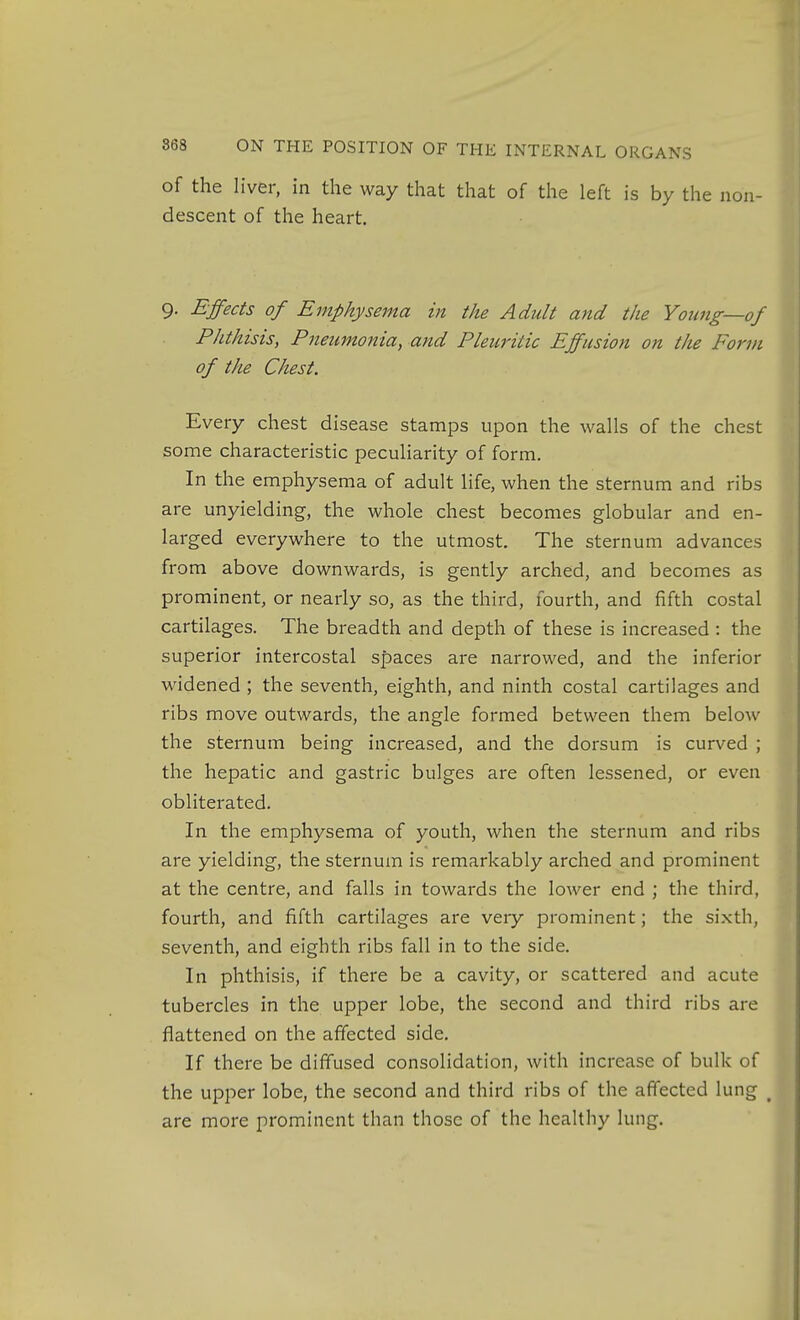 of the liver, in the way that that of the left is by the non- descent of the heart. 9. Effects of Emphysema in the Adult and the Young—of Phthisis, Pneumonia, and Pleuritic Effusion on the Form of the Chest. Every chest disease stamps upon the walls of the chest some characteristic peculiarity of form. In the emphysema of adult life, when the sternum and ribs are unyielding, the whole chest becomes globular and en- larged everywhere to the utmost. The sternum advances from above downwards, is gently arched, and becomes as prominent, or nearly so, as the third, fourth, and fifth costal cartilages. The breadth and depth of these is increased : the superior intercostal spaces are narrowed, and the inferior widened ; the seventh, eighth, and ninth costal cartilages and ribs move outwards, the angle formed between them below the sternum being increased, and the dorsum is curved ; the hepatic and gastric bulges are often lessened, or even obliterated. In the emphysema of youth, when the sternum and ribs are yielding, the sternum is remarkably arched and prominent at the centre, and falls in towards the lower end ; the third, fourth, and fifth cartilages are very prominent; the sixth, seventh, and eighth ribs fall in to the side. In phthisis, if there be a cavity, or scattered and acute tubercles in the upper lobe, the second and third ribs are flattened on the affected side. If there be diffused consolidation, with increase of bulk of the upper lobe, the second and third ribs of the affected lung ^ are more prominent than those of the healthy lung.