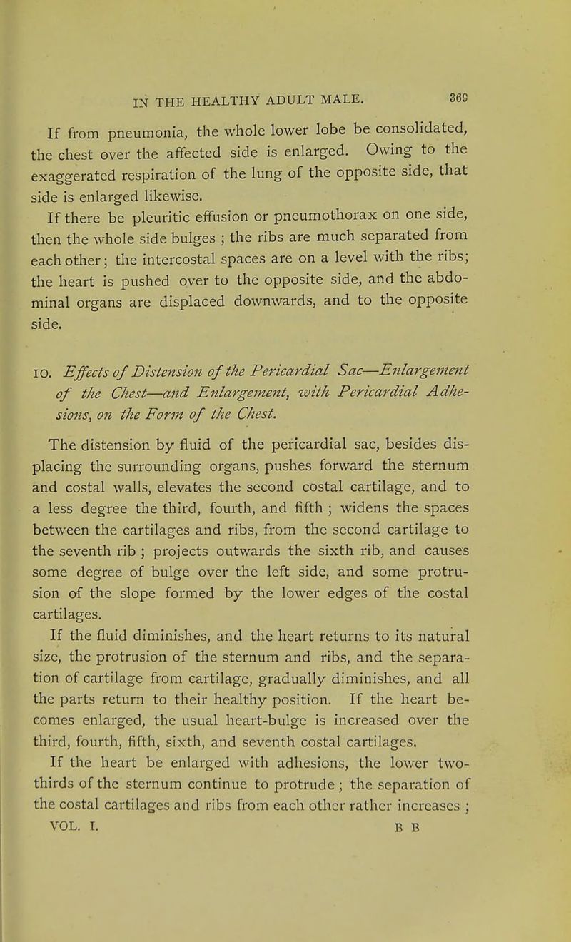 If from pneumonia, the whole lower lobe be consolidated, the chest over the affected side is enlarged. Owing to the exaggerated respiration of the lung of the opposite side, that side is enlarged likewise. If there be pleuritic effusion or pneumothorax on one side, then the whole side bulges ; the ribs are much separated from each other; the intercostal spaces are on a level with the ribs; the heart is pushed over to the opposite side, and the abdo- minal organs are displaced downwards, and to the opposite side. 10. Effects of Distension of the Pericardial Sac—Enlargement of the Chest—and Enlargement, with Pericardial Adhe- sions, on the Form of the Chest. The distension by fluid of the pericardial sac, besides dis- placing the surrounding organs, pushes forward the sternum and costal walls, elevates the second costal cartilage, and to a less degree the third, fourth, and fifth ; widens the spaces between the cartilages and ribs, from the second cartilage to the seventh rib ; projects outwards the sixth rib, and causes some degree of bulge over the left side, and some protru- sion of the slope formed by the lower edges of the costal cartilages. If the fluid diminishes, and the heart returns to its natural size, the protrusion of the sternum and ribs, and the separa- tion of cartilage from cartilage, gradually diminishes, and all the parts return to their healthy position. If the heart be- comes enlarged, the usual heart-bulge is increased over the third, fourth, fifth, sixth, and seventh costal cartilages. If the heart be enlarged with adhesions, the lower two- thirds of the sternum continue to protrude ; the separation of the costal cartilages and ribs from each other rather increases ;