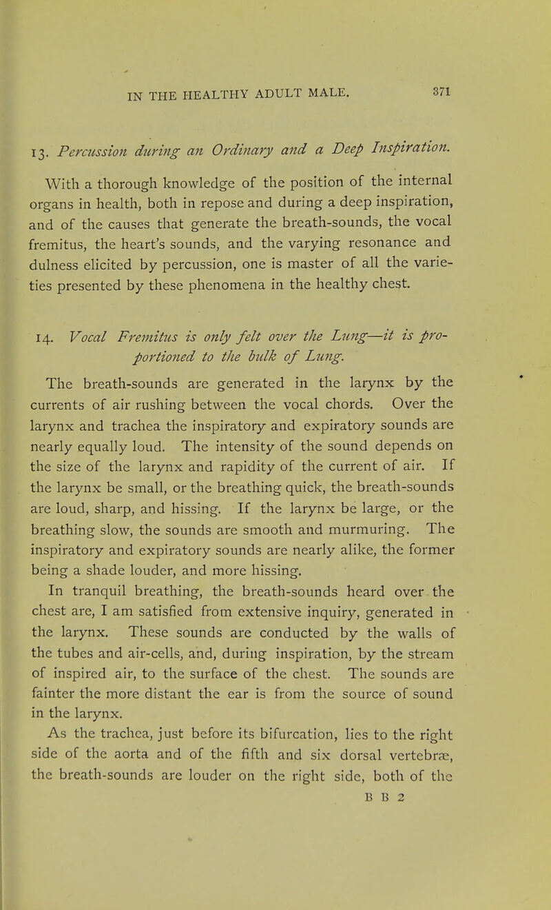 13. Percussion during an Ordinary and a Deep Inspiration. With a thorough knowledge of the position of the internal organs in health, both in repose and during a deep inspiration, and of the causes that generate the breath-sounds, the vocal fremitus, the heart's sounds, and the varying resonance and dulness elicited by percussion, one is master of all the varie- ties presented by these phenomena in the healthy chest. 14. Vocal Fremitus is only felt over the Lung—it is pro- portioned to the bidk of Lung. The breath-sounds are generated in the larynx by the currents of air rushing between the vocal chords. Over the larynx and trachea the inspiratory and expiratory sounds are nearly equally loud. The intensity of the sound depends on the size of the larynx and rapidity of the current of air. If the larynx be small, or the breathing quick, the breath-sounds are loud, sharp, and hissing. If the larynx be large, or the breathing slow, the sounds are smooth and murmuring. The inspiratory and expiratory sounds are nearly alike, the former being a shade louder, and more hissing. In tranquil breathing, the breath-sounds heard over the chest are, I am satisfied from extensive inquiry, generated in the larynx. These sounds are conducted by the walls of the tubes and air-cells, and, during inspiration, by the stream of inspired air, to the surface of the chest. The sounds are fainter the more distant the ear is from the source of sound in the larynx. As the trachea, just before its bifurcation, lies to the right side of the aorta and of the fifth and six dorsal vertebrae, the breath-sounds are louder on the right side, both of the B B 2