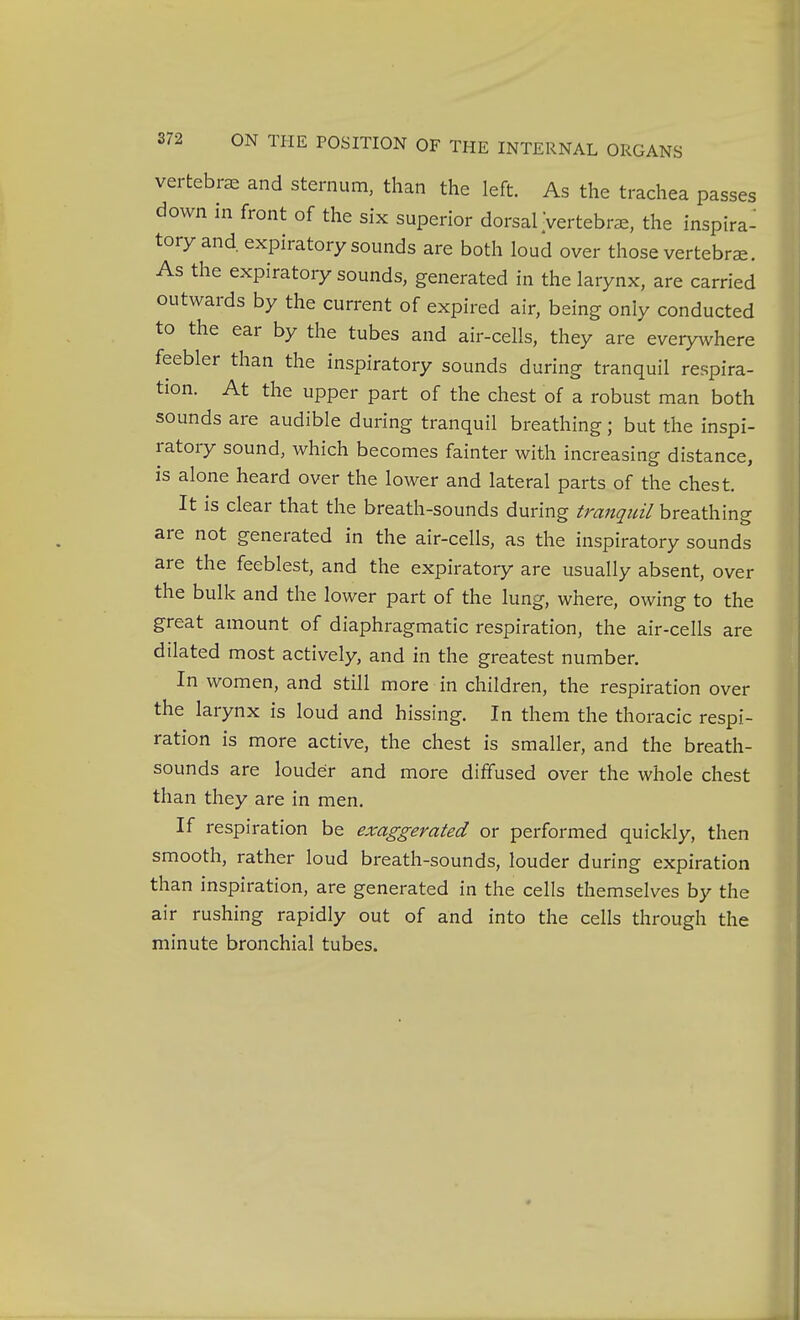 vertebrae and sternum, than the left. As the trachea passes down in front of the six superior dorsal Vertebra, the inspira- tory and expiratory sounds are both loud over those vertebra. As the expiratory sounds, generated in the larynx, are carried outwards by the current of expired air, being only conducted to the ear by the tubes and air-cells, they are everywhere feebler than the inspiratory sounds during tranquil respira- tion. At the upper part of the chest of a robust man both sounds are audible during tranquil breathing; but the inspi- ratory sound, which becomes fainter with increasing distance, is alone heard over the lower and lateral parts of the chest. It is clear that the breath-sounds during tranquil breathing are not generated in the air-cells, as the inspiratory sounds are the feeblest, and the expiratory are usually absent, over the bulk and the lower part of the lung, where, owing to the great amount of diaphragmatic respiration, the air-cells are dilated most actively, and in the greatest number. In women, and still more in children, the respiration over the larynx is loud and hissing. In them the thoracic respi- ration is more active, the chest is smaller, and the breath- sounds are louder and more diffused over the whole chest than they are in men. If respiration be exaggerated or performed quickly, then smooth, rather loud breath-sounds, louder during expiration than inspiration, are generated in the cells themselves by the air rushing rapidly out of and into the cells through the minute bronchial tubes.