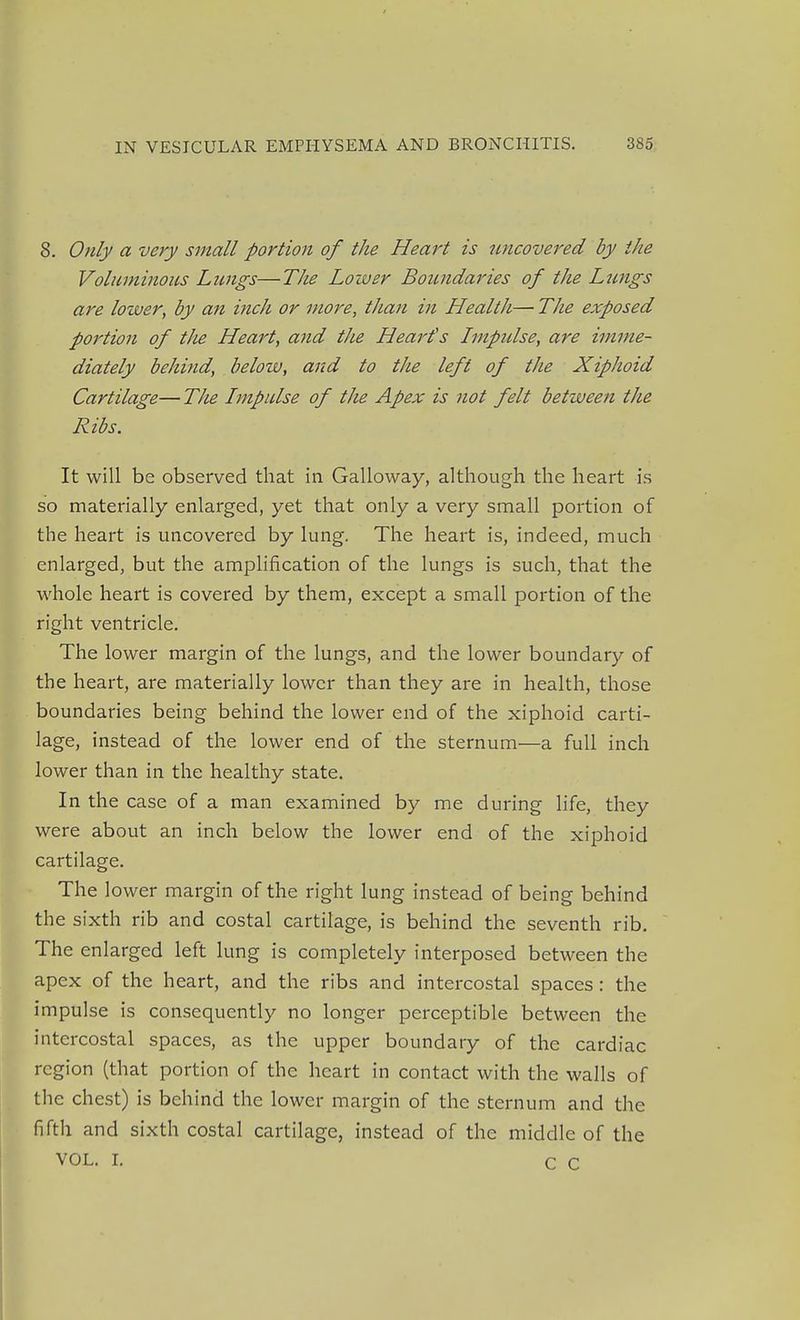 8. Only a very small portion of the Heart is uncovered by the Voluminous Lungs—The Loiver Boundaries of the Lungs are lower, by an inch or more, than in Health— The exposed portion of the Heart, and the Heart's Impidse, are imme- diately behind, below, and to the left of the Xiphoid Cartilage—The Lmpulse of the Apex is not felt between the Ribs. It will be observed that in Galloway, although the heart is so materially enlarged, yet that only a very small portion of the heart is uncovered by lung. The heart is, indeed, much enlarged, but the amplification of the lungs is such, that the whole heart is covered by them, except a small portion of the right ventricle. The lower margin of the lungs, and the lower boundary of the heart, are materially lower than they are in health, those boundaries being behind the lower end of the xiphoid carti- lage, instead of the lower end of the sternum—a full inch lower than in the healthy state. In the case of a man examined by me during life, they were about an inch below the lower end of the xiphoid cartilage. The lower margin of the right lung instead of being behind the sixth rib and costal cartilage, is behind the seventh rib. The enlarged left lung is completely interposed between the apex of the heart, and the ribs and intercostal spaces : the impulse is consequently no longer perceptible between the intercostal spaces, as the upper boundary of the cardiac region (that portion of the heart in contact with the walls of the chest) is behind the lower margin of the sternum and the fifth and sixth costal cartilage, instead of the middle of the VOL. L C C
