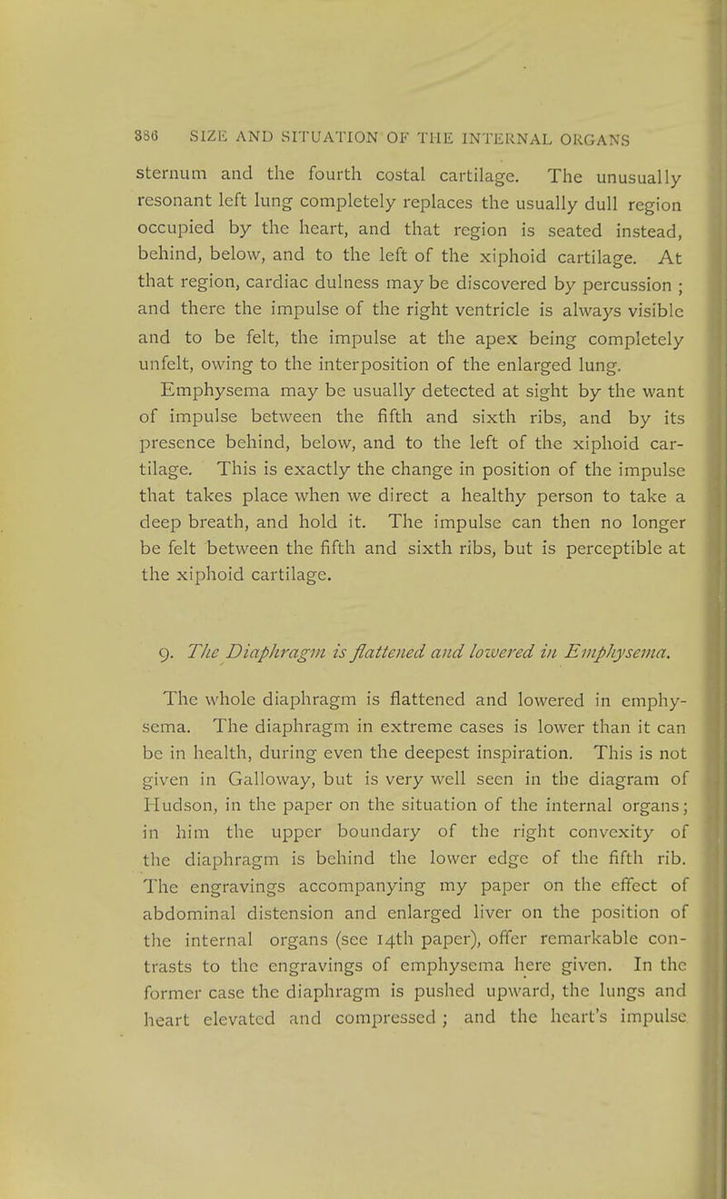 Sternum and the fourth costal cartilage. The unusually resonant left lung completely replaces the usually dull region occupied by the heart, and that region is seated instead, behind, below, and to the left of the xiphoid cartilage. At that region, cardiac dulness may be discovered by percussion ; and there the impulse of the right ventricle is always visible and to be felt, the impulse at the apex being completely unfelt, owing to the interposition of the enlarged lung. Emphysema may be usually detected at sight by the want of impulse between the fifth and sixth ribs, and by its presence behind, below, and to the left of the xiphoid car- tilage. This is exactly the change in position of the impulse that takes place when we direct a healthy person to take a deep breath, and hold it. The impulse can then no longer be felt between the fifth and sixth ribs, but is perceptible at the xiphoid cartilage. 9. The Diaphragm is flattened and lozvered in Emphysema. The whole diaphragm is flattened and lowered in emphy- sema. The diaphragm in extreme cases is lower than it can be in health, during even the deepest inspiration. This is not given in Galloway, but is very well seen in the diagram of Hudson, in the paper on the situation of the internal organs; in him the upper boundary of the right convexity of the diaphragm is behind the lower edge of the fifth rib. The engravings accompanying my paper on the effect of abdominal distension and enlarged liver on the position of the internal organs (see 14th paper), offer remarkable con- trasts to the engravings of emphysema here given. In the former case the diaphragm is pushed upward, the lungs and heart elevated and compressed; and the heart's impulse