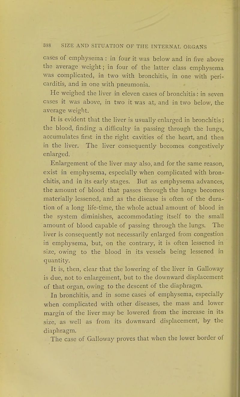 cases of emphysema : in four it was below and in five above the average weight; in four of the latter class emphysema was complicated, in two with bronchitis, in one with peri- carditis, and in one with pneumonia. He weighed the liver in eleven cases of bronchitis: in seven cases it was above, in two it was at, and in two below, the average weight. It is evident that the liver is usually enlarged in bronchitis; the blood, finding a difficulty in passing through the lungs, accumulates first in the right cavities of the heart, and then in the liver. The liver consequently becomes congestively enlarged. Enlargement of the liver may also, and for the same reason, exist in emphysema, especially when complicated with bron- chitis, and in its early stages. But as emphysema advances, the amount of blood that passes through the lungs becomes materially lessened, and as the disease is often of the dura- tion of a long life-time, the whole actual amount of blood in the system diminishes, accommodating itself to the small amount of blood capable of passing through the lungs. The liver is consequently not necessarily enlarged from congestion iri emphysema, but, on the contrary, it is often lessened in size, owing to the blood in its vessels being lessened in quantity. It is, then, clear that the lowering of the liver in Galloway is due, not to enlargement, but to the downward displacement of that organ, owing to the descent of the diaphragm. In bronchitis, and in some cases of emphysema, especially when complicated with other diseases, the mass and lower margin of the liver may be lowered from the increase in its size, as well as from its downward displacement, by the diaphragm. The case of Galloway proves that when the lower border of