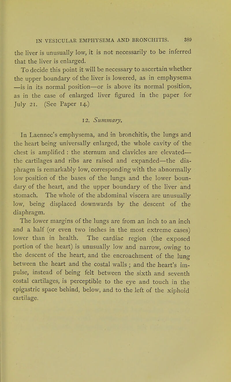 the liver is unusually low, it is not necessarily to be inferred that the liver is enlarged. To decide this point it will be necessary to ascertain whether the upper boundary of the liver is lowered, as in emphysema —is in its normal position—or is above its normal position, as in the case of enlarged liver figured in the paper for July 21. (See Paper 14.) 12. Summary. In Laennec's emphysema, and in bronchitis, the lungs and the heart being universally enlarged, the whole cavity of the chest is amplified : the sternum and clavicles are elevated— the cartilages and ribs are raised and expanded—the dia- phragm is remarkably low, corresponding with the abnormally low position of the bases of the lungs and the lower boun- dary of the heart, and the upper boundary of the liver and stomach. The whole of the abdominal viscera are unusually low, being displaced downwards by the descent of the diaphragm. The lower margins of the lungs are from an inch to an inch and a half (or even two inches in the most extreme cases) lower than in health. The cardiac region (the exposed portion of the heart) is unusually low and narrow, owing to the descent of the heart, and the encroachment of the lung between the heart and the costal walls ; and the heart's im- pulse, instead of being felt between the sixth and seventh costal cartilages, is perceptible to the eye and touch in the epigastric space behind, below, and to the left of the xiphoid cartilage.