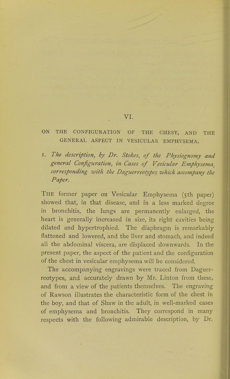 ON THE CONFIGURATION OF THE CHEST, AND THE GENERAL ASPECT IN VESICULAR EMPHYSEMA. I. The description, by Dr. Stokes, of the Physiognomy and general Configuration, in Cases of Vesicular Emphysema^ corresponding with the Daguerreotypes which accompany the Paper. The former paper on Vesicular Emphysema (5 th paper) showed that, in that disease, and in a less marked degree in bronchitis, the lungs are permanently enlarged, the heart is generally increased in size, its right cavities being dilated and hypertrophied. The diaphragm is remarkably flattened and lowered, and the liver and stomach, and indeed all the abdominal viscera, are displaced downwards. In the present paper, the aspect of the patient and the configuration of the chest in vesicular emphysema will be considered. The accompanying engravings were traced from Daguer- reotypes, and accurately drawn by Mr. Linton from these, and from a view of the patients themselves. The engraving of Rawson illustrates the characteristic form of the chest in the boy, and that of Shaw in the adult, in well-marked cases of emphysema and bronchitis. They correspond in many respects with the following admirable description, by Dr.