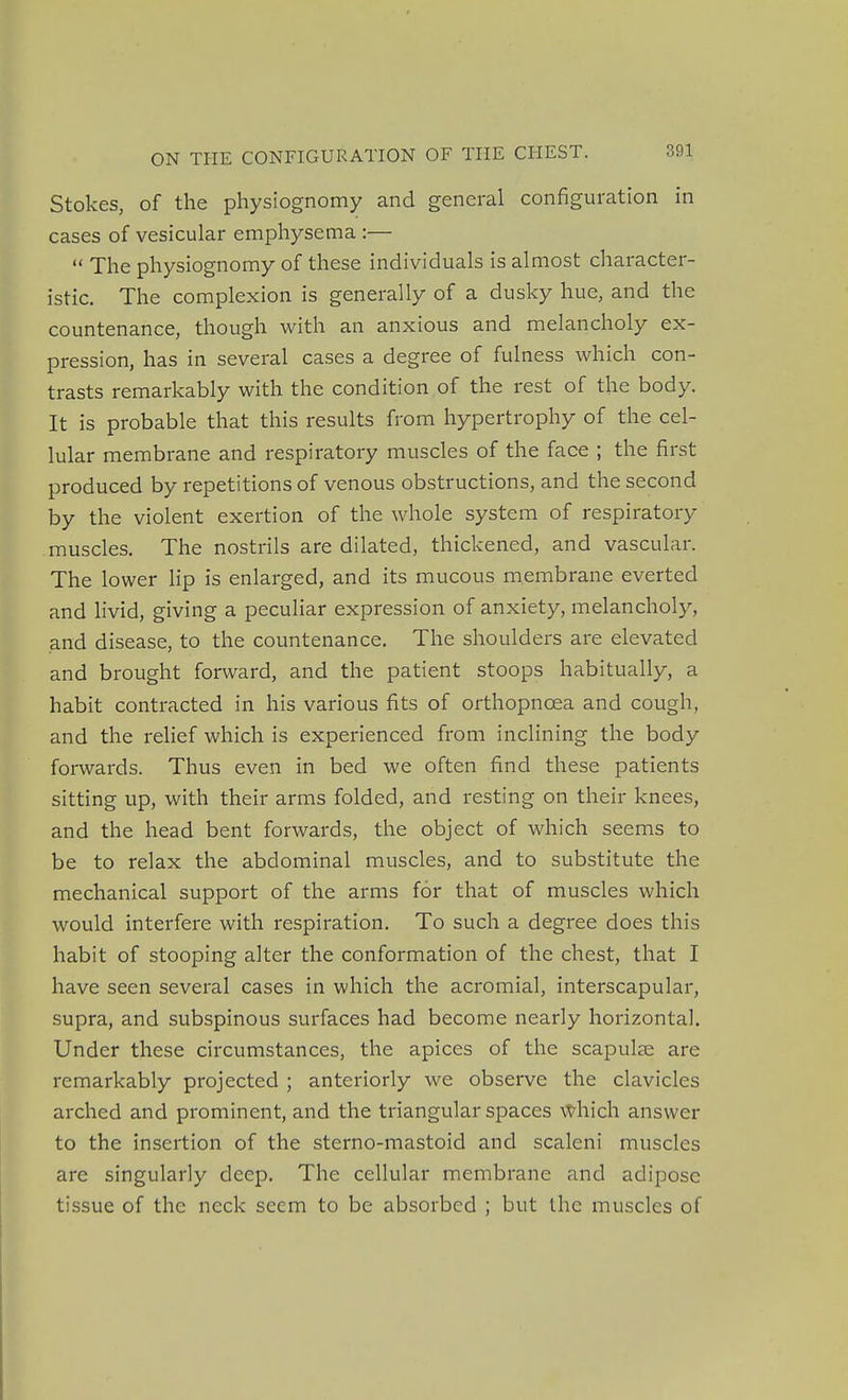 Stokes, of the physiognomy and general configuration in cases of vesicular emphysema :—  The physiognomy of these individuals is almost character- istic. The complexion is generally of a dusky hue, and the countenance, though with an anxious and melancholy ex- pression, has in several cases a degree of fulness which con- trasts remarkably with the condition of the rest of the body. It is probable that this results from hypertrophy of the cel- lular membrane and respiratory muscles of the face ; the first produced by repetitions of venous obstructions, and the second by the violent exertion of the whole system of respiratory muscles. The nostrils are dilated, thickened, and vascular. The lower lip is enlarged, and its mucous membrane everted and livid, giving a peculiar expression of anxiety, melancholy, and disease, to the countenance. The shoulders are elevated and brought forward, and the patient stoops habitually, a habit contracted in his various fits of orthopnoea and cough, and the relief which is experienced from inclining the body forwards. Thus even in bed we often find these patients sitting up, with their arms folded, and resting on their knees, and the head bent forwards, the object of which seems to be to relax the abdominal muscles, and to substitute the mechanical support of the arms for that of muscles which would interfere with respiration. To such a degree does this habit of stooping alter the conformation of the chest, that I have seen several cases in which the acromial, interscapular, supra, and subspinous surfaces had become nearly horizontal. Under these circumstances, the apices of the scapulae are remarkably projected ; anteriorly we observe the clavicles arched and prominent, and the triangular spaces which answer to the insertion of the sterno-mastoid and scaleni muscles are singularly deep. The cellular membrane and adipose tissue of the neck seem to be absorbed ; but the muscles of