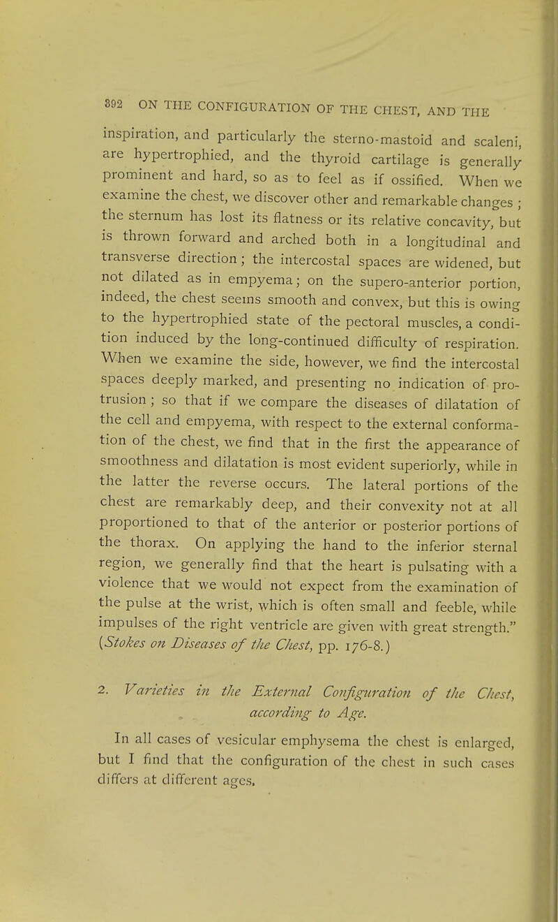 inspiration, and particularly the sterno-mastoid and scaleni, are hypertrophied, and the thyroid cartilage is generally prominent and hard, so as to feel as if ossified. When we examine the chest, we discover other and remarkable changes ; the sternum has lost its flatness or its relative concavity, but is thrown forward and arched both in a longitudinal and transverse direction; the intercostal spaces are widened, but not dilated as in empyema; on the supero-anterior portion, indeed, the chest seems smooth and convex, but this is owing to the hypertrophied state of the pectoral muscles, a condi^ tion induced by the long-continued difficulty of respiration. When we examine the side, however, we find the intercostal spaces deeply marked, and presenting no indication of pro- trusion ; so that if we compare the diseases of dilatation of the cell and empyema, with respect to the external conforma- tion of the chest, we find that in the first the appearance of smoothness and dilatation is most evident superiorly, while in the latter the reverse occurs. The lateral portions of the chest are remarkably deep, and their convexity not at all proportioned to that of the anterior or posterior portions of the thorax. On applying the hand to the inferior sternal region, we generally find that the heart is pulsating with a violence that we would not expect from the examination of the pulse at the wrist, which is often small and feeble, while impulses of the right ventricle are given with great strength. [Stokes on Diseases of the Chest, pp. 176-8.) 2. Varieties in the External Configuration of the Chest, according to Age. In all cases of vesicular emphysema the chest is enlarged, but I find that the configuration of the chest in such cases differs at different ages.