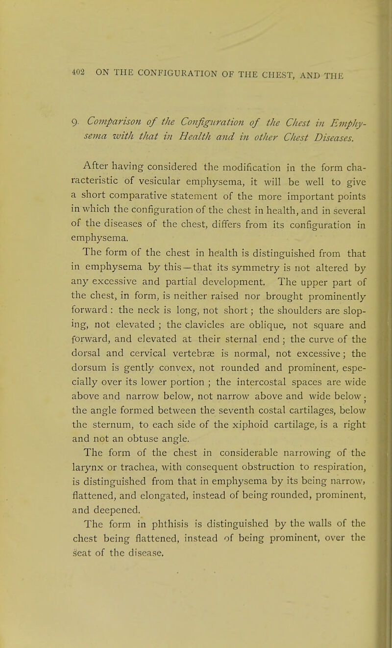 9. Comparison of the Configuration of the Chest in Emphy- sema with that in Health and in other Chest Diseases. After having considered the modification in the form cha- racteristic of vesicular emphysema, it will be well to give a short comparative statement of the more important points in which the configuration of the chest in health, and in several of the diseases of the chest, differs from its configuration in emphysema. The form of the chest in health is distinguished from that in emphysema by this—that its symmetry is not altered by any excessive and partial development. The upper part of the chest, in form, is neither raised nor brought prominently forward : the neck is long, not short; the shoulders are slop- ing, not elevated ; the clavicles are oblique, not square and forward, and elevated at their sternal end; the curve of the dorsal and cervical vertebrae is normal, not excessive; the dorsum is gently convex, not rounded and prominent, espe- cially over its lower portion ; the intercostal spaces are wide above and narrow below, not narrow above and wide below • the angle formed between the seventh costal cartilages, below the sternum, to each side of the xiphoid cartilage, is a right and not an obtuse angle. The form of the chest in considerable narrowing of the larynx or trachea, with consequent obstruction to respiration, is distinguished from that in emphysema by its being narrow, flattened, and elongated, instead of being rounded, prominent, and deepened. The form in phthisis is distinguished by the walls of the chest being flattened, instead of being prominent, over the seat of the disease.