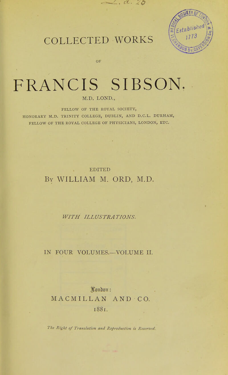 z.. rt. 10 COLLECTED WORKS OF FRANCIS SIBSON. M.D. LOND., FELLOW OF THE ROYAL SOCIETY, HONORARY M.D. TRINITY COLLEGE, DUBLIN, AND D.C.L. DURHAM, FELLOW OF THE ROYAL COLLEGE OF PHYSICIANS, LONDON, ETC. EDITED By WILLIAM M. ORD, M.D. WITH ILLUSTRATIONS. IN FOUR VOLUMES.—VOLUME II. MACMILLAN AND CO. 1881. The Right 0/ Translation and Reproduction is Reserved.