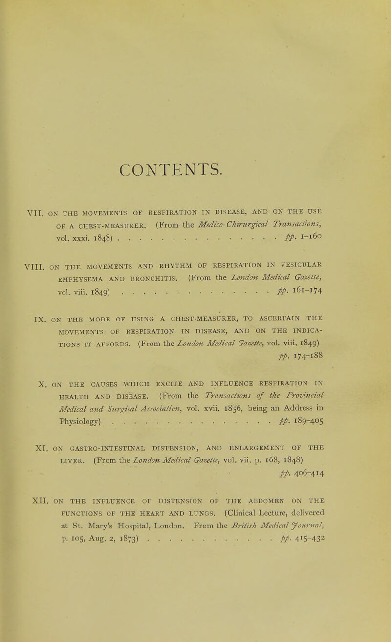 CONTENTS. VII. ON THE MOVEMENTS OF RESPIRATION IN DISEASE, AND ON THE USE of A chest-measurer. (From the Medico-Chirurgical Transactions, vol. xxxi. 1848) pp. 1-160 VIII. on the movements and rhythm of respiration in vesicular emphysema and bronchitis. (From the London Medical Gazette, vol. viii. 1849) PP- 161-174 IX. ON THE MODE OF USING~ A CHEST-MEASURER, TO ASCERTAIN THE MOVEMENTS OF RESPIRATION IN DISEASE, AND ON THE INDICA- TIONS IT AFFORDS. (From the London Medical Gazette, vol. viii. 1849) pp. 174-188 X. ON THE CAUSES WHICH EXCITE AND INFLUENCE RESPIRATION IN HEALTH AND DISEASE. (From the Transactions of the Provincial Medical and Surgical Association, vol. xvii. 1856, being an Address in Physiology) pp. 189-405 XI. ON GASTRO-INTESTINAL DISTENSION, AND ENLARGEMENT OF THE liver. (From the London Medical Gazette, vol. vii. p. 168, 1848) pp. 406-414 XII. ON THE INFLUENCE OF DISTENSION OF THE ABDOMEN ON THE functions of the heart AND LUNGS. (Clinical Lecture, delivered at St. Mary's Hospital, London. From the British Medical Journal, p. 105, Aug. 2, 1873) PP- 4!5-432