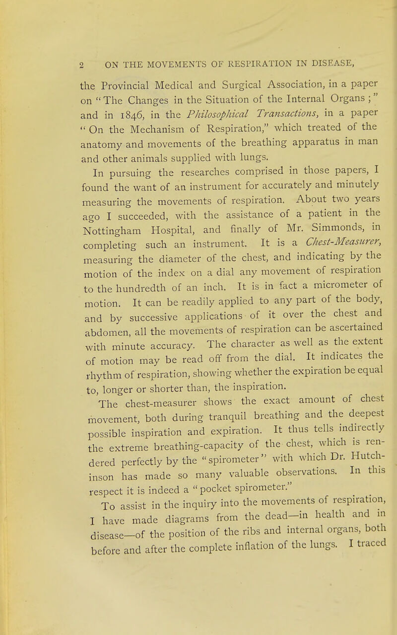 the Provincial Medical and Surgical Association, in a paper on  The Changes in the Situation of the Internal Organs ;  and in 1846, in the Philosophical Transactions, in a paper  On the Mechanism of Respiration, which treated of the anatomy and movements of the breathing apparatus in man and other animals supplied with lungs. In pursuing the researches comprised in those papers, I found the want of an instrument for accurately and minutely measuring the movements of respiration. About two years ago I succeeded, with the assistance of a patient in the Nottingham Hospital, and finally of Mr. Simmonds, in completing such an instrument. It is a Chest-Measurer, measuring the diameter of the chest, and indicating by the motion of the index on a dial any movement of respiration to the hundredth of an inch. It is in fact a micrometer of motion. It can be readily applied to any part of the body, and by successive applications of it over the chest and abdomen, all the movements of respiration can be ascertained with minute accuracy. The character as well as the extent of motion may be read off from the dial. It indicates the rhythm of respiration, showing whether the expiration be equal to, longer or shorter than, the inspiration. The chest-measurer shows the exact amount of chest movement, both during tranquil breathing and the deepest possible inspiration and expiration. It thus tells indirectly the extreme breathing-capacity of the chest, which is ren- dered perfectly by the spirometer with which Dr. Hutch- inson has made so many valuable observations. In tins respect it is indeed a pocket spirometer. To assist in the inquiry into the movements of respiration, I have made diagrams from the dead-in health and in disease-of the position of the ribs and internal organs, both before and after the complete inflation of the lungs. I traced