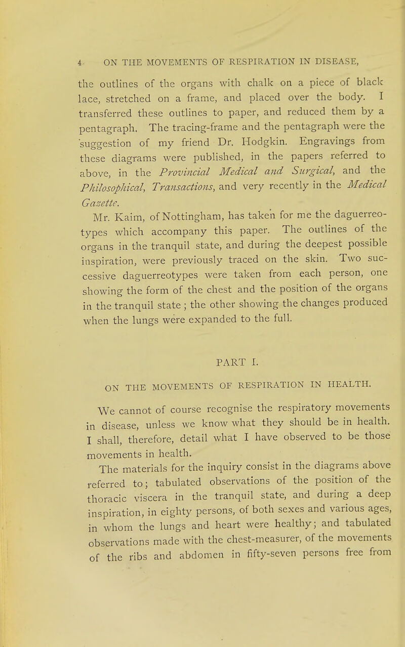 the outlines of the organs with chalk on a piece of black lace, stretched on a frame, and placed over the body. I transferred these outlines to paper, and reduced them by a pentagraph. The tracing-frame and the pentagraph were the 'suggestion of my friend Dr. Hodgkin. Engravings from these diagrams were published, in the papers referred to above, in the Provincial Medical and Surgical, and the Philosophical, Transactions, and very recently in the Medical Gasette. Mr. Kaim, of Nottingham, has taken for me the daguerreo- types which accompany this paper. The outlines of the organs in the tranquil state, and during the deepest possible inspiration, were previously traced on the skin. Two suc- cessive daguerreotypes were taken from each person, one showing the form of the chest and the position of the organs in the tranquil state ; the other showing the changes produced when the lungs were expanded to the full. PART I. ON THE MOVEMENTS OF RESPIRATION IN HEALTH. We cannot of course recognise the respiratory movements in disease, unless we know what they should be in health. I shall, therefore, detail what I have observed to be those movements in health. The materials for the inquiry consist in the diagrams above referred to; tabulated observations of the position of the thoracic viscera in the tranquil state, and during a deep inspiration, in eighty persons, of both sexes and various ages, in whom the lungs and heart were healthy; and tabulated observations made with the chest-measurer, of the movements of the ribs and abdomen in fifty-seven persons free from