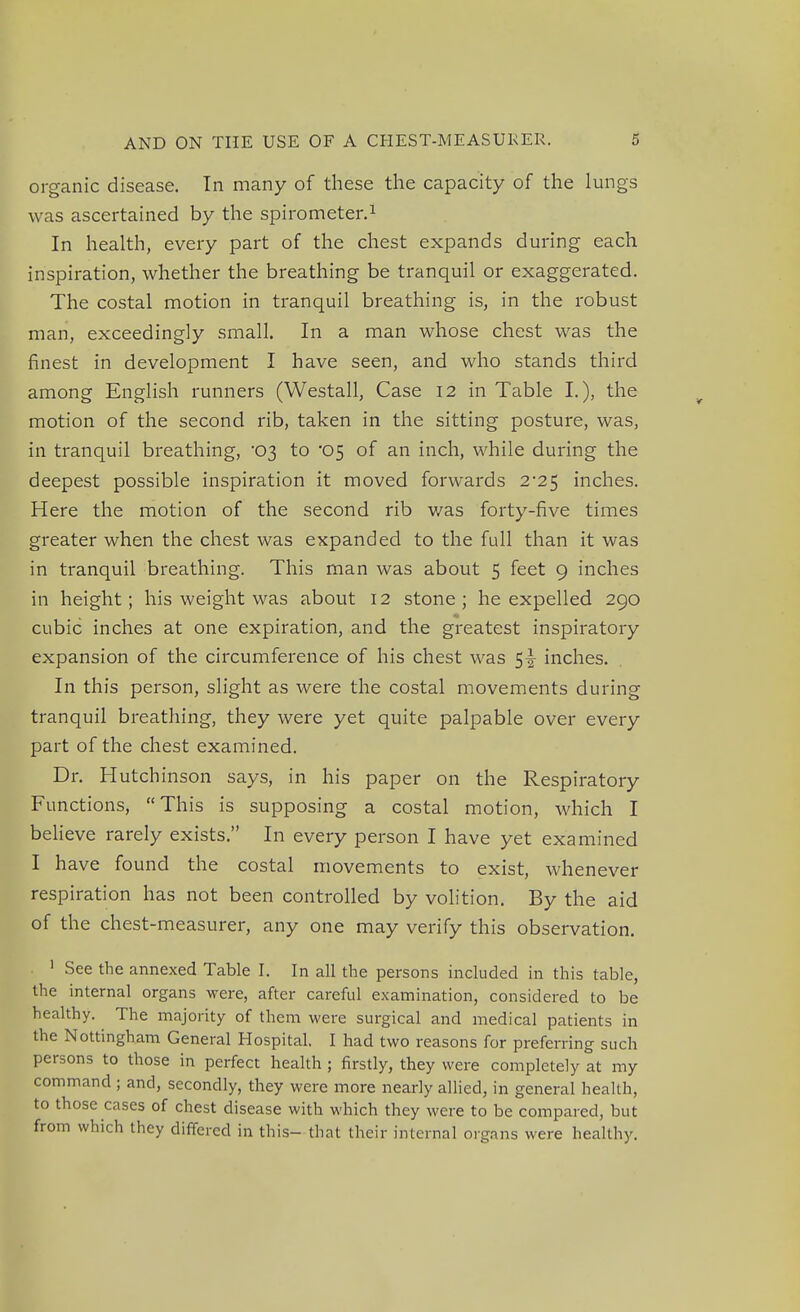 organic disease. In many of these the capacity of the lungs was ascertained by the spirometer.1 In health, every part of the chest expands during each inspiration, whether the breathing be tranquil or exaggerated. The costal motion in tranquil breathing is, in the robust man, exceedingly small. In a man whose chest was the finest in development I have seen, and who stands third among English runners (Westall, Case 12 in Table I.), the motion of the second rib, taken in the sitting posture, was, in tranquil breathing, 03 to '05 of an inch, while during the deepest possible inspiration it moved forwards 2-25 inches. Here the motion of the second rib was forty-five times greater when the chest was expanded to the full than it was in tranquil breathing. This man was about 5 feet 9 inches in height; his weight was about 12 stone ; he expelled 290 cubic inches at one expiration, and the greatest inspiratory expansion of the circumference of his chest was 5^ inches. In this person, slight as were the costal movements during tranquil breathing, they were yet quite palpable over every part of the chest examined. Dr. Hutchinson says, in his paper on the Respiratory Functions, This is supposing a costal motion, which I believe rarely exists. In every person I have yet examined I have found the costal movements to exist, whenever respiration has not been controlled by volition. By the aid of the chest-measurer, any one may verify this observation. 1 See the annexed Table I. In all the persons included in this table, the internal organs were, after careful examination, considered to be healthy. The majority of them were surgical and medical patients in the Nottingham General Hospital. I had two reasons for preferring such persons to those in perfect health ; firstly, they were completely at my command ; and, secondly, they were more nearly allied, in general health, to those cases of chest disease with which they were to be compared, but from which they differed in this- that their internal organs were healthy.