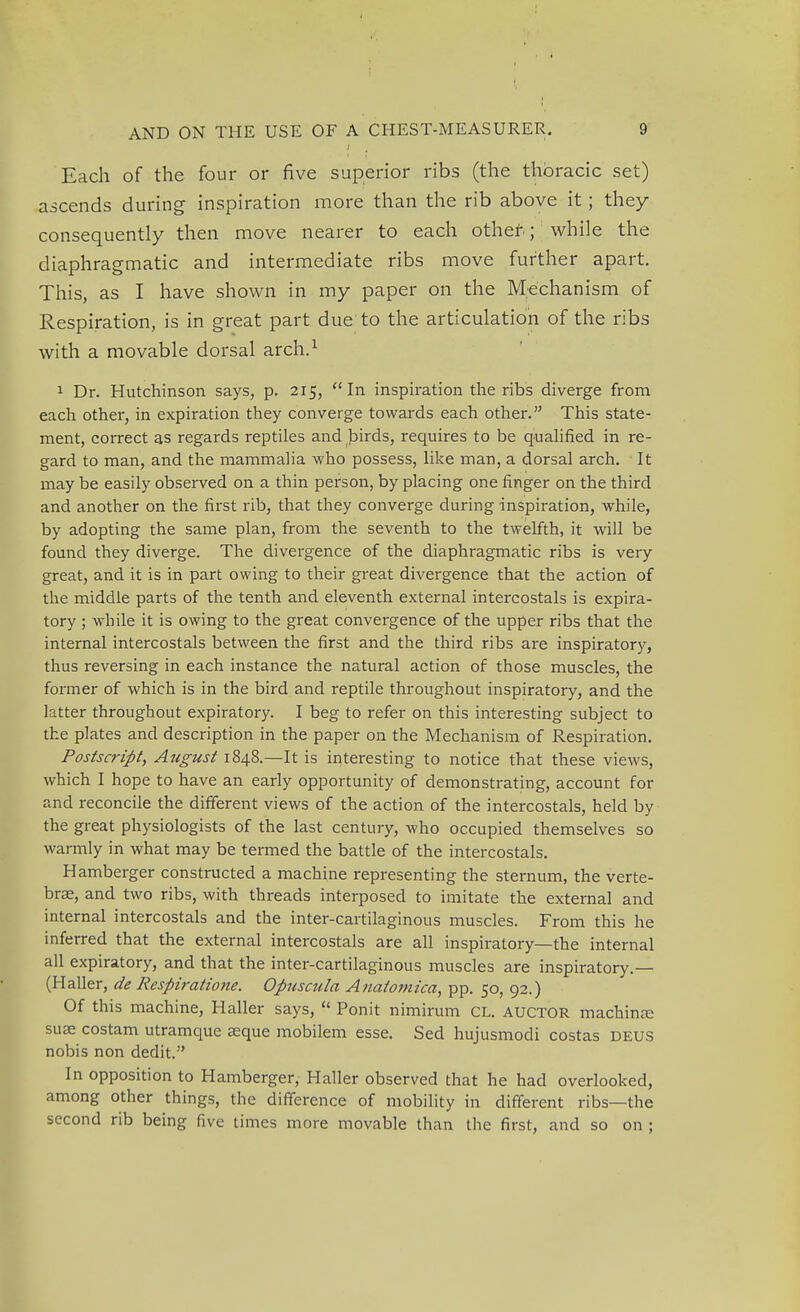 J Each of the four or five superior ribs (the thoracic set) ascends during inspiration more than the rib above it; they consequently then move nearer to each other; while the diaphragmatic and intermediate ribs move further apart. This, as I have shown in my paper on the Mechanism of Respiration, is in great part due to the articulation of the ribs with a movable dorsal arch.1 1 Dr. Hutchinson says, p. 215, In inspiration the ribs diverge from each other, in expiration they converge towards each other. This state- ment, correct as regards reptiles and birds, requires to be qualified in re- gard to man, and the mammalia who possess, like man, a dorsal arch. It may be easily observed on a thin person, by placing one finger on the third and another on the first rib, that they converge during inspiration, while, by adopting the same plan, from the seventh to the twelfth, it will be found they diverge. The divergence of the diaphragmatic ribs is very great, and it is in part owing to their great divergence that the action of the middle parts of the tenth and eleventh external intercostals is expira- tory ; while it is owing to the great convergence of the upper ribs that the internal intercostals between the first and the third ribs are inspiratory, thus reversing in each instance the natural action of those muscles, the former of which is in the bird and reptile throughout inspiratory, and the latter throughout expiratory. I beg to refer on this interesting subject to the plates and description in the paper on the Mechanism of Respiration. Postscript, August 1848.—It is interesting to notice that these views, which I hope to have an early opportunity of demonstrating, account for and reconcile the different views of the action of the intercostals, held by the great physiologists of the last century, who occupied themselves so warmly in what may be termed the battle of the intercostals. Hamberger constructed a machine representing the sternum, the verte- brae, and two ribs, with threads interposed to imitate the external and internal intercostals and the inter-cartilaginous muscles. From this he inferred that the external intercostals are all inspiratory—the internal all expiratory, and that the inter-cartilaginous muscles are inspiratory.— (Haller, de Respiratione. Opuscula Anatomica, pp. 50, 92.) Of this machine, Haller says,  Ponit nimirum cl. auctor machine suae costam utramque asque mobilem esse. Sed hujusmodi costas deus nobis non dedit. In opposition to Hamberger, Haller observed that he had overlooked, among other things, the difference of mobility in different ribs—the second rib being five times more movable than the first, and so on ;