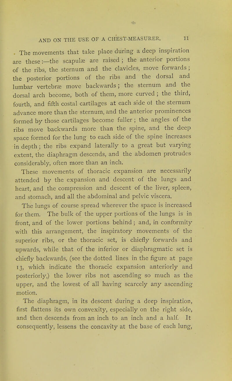The movements that take place during a deep inspiration are these:—the scapulae are raised ; the anterior portions of the ribs, the sternum and the clavicles, move forwards ; the posterior portions of the ribs and the dorsal and lumbar vertebrae move backwards; the sternum and the dorsal arch become, both of them, more curved ; the third, fourth, and fifth costal cartilages at each side of the sternum advance more than the sternum, and the anterior prominences formed by those cartilages become fuller; the angles of the ribs move backwards more than the spine, and the deep space formed for the lung to each side of the spine increases in depth ; the ribs expand laterally to a great but varying extent, the diaphragm descends, and the abdomen protrudes considerably, often more than an inch. These movements of thoracic expansion are necessarily attended by the expansion and descent of the lungs and heart, and the compression and descent of the liver, spleen, and stomach, and all the abdominal and pelvic viscera. The lungs of course spread wherever the space is increased for them. The bulk of the upper portions of the lungs is in front, and of the lower portions behind; and, in conformity with this arrangement, the inspiratory movements of the superior ribs, or the thoracic set, is chiefly forwards and upwards, while that of the inferior or diaphragmatic set is chiefly backwards, (see the dotted lines in the figure at page 13, which indicate the thoracic expansion anteriorly and posteriorly,) the lower ribs not ascending so much as the upper, and the lowest of all having scarcely any ascending motion. The diaphragm, in its descent during a deep inspiration, first flattens its own convexity, especially on the right side, and then descends from an inch to an inch and a half. It consequently, lessens the concavity at the base of each lung,