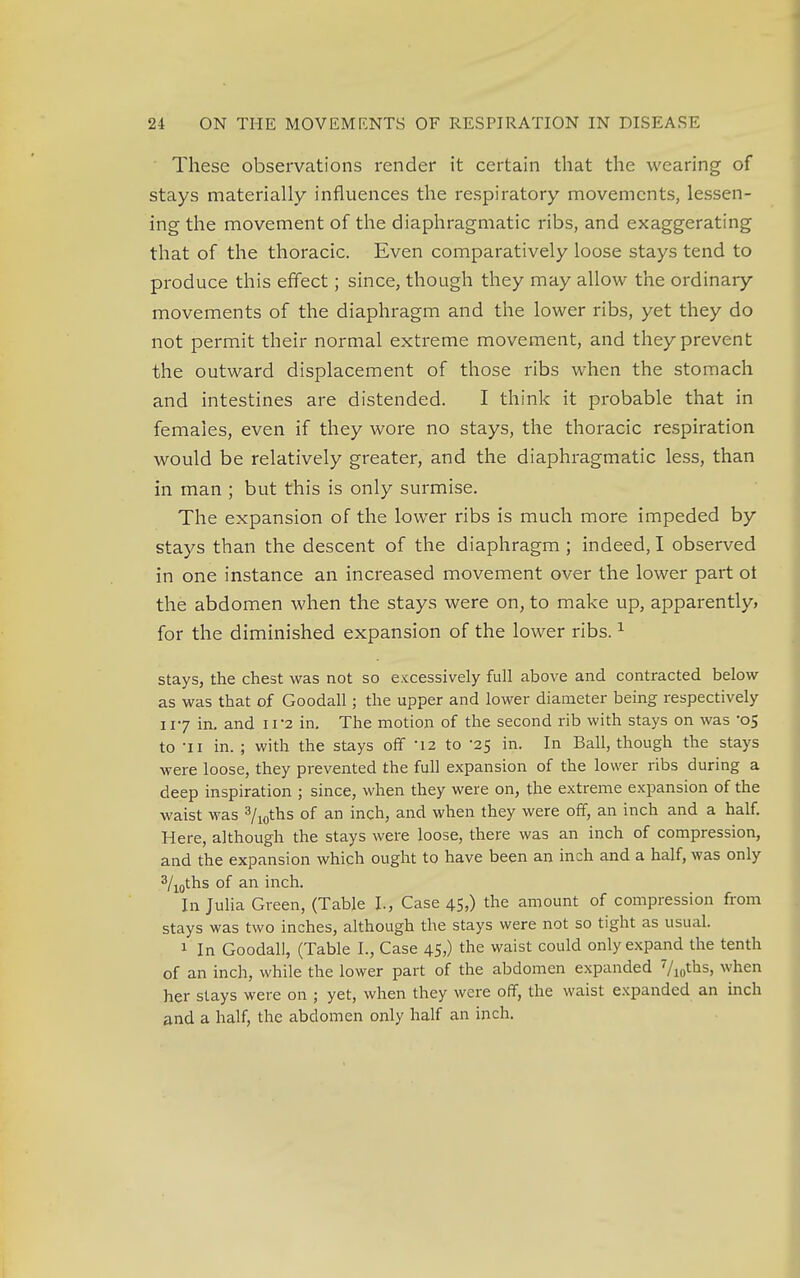 These observations render it certain that the wearing of stays materially influences the respiratory movements, lessen- ing the movement of the diaphragmatic ribs, and exaggerating that of the thoracic. Even comparatively loose stays tend to produce this effect; since, though they may allow the ordinary movements of the diaphragm and the lower ribs, yet they do not permit their normal extreme movement, and they prevent the outward displacement of those ribs when the stomach and intestines are distended. I think it probable that in females, even if they wore no stays, the thoracic respiration would be relatively greater, and the diaphragmatic less, than in man ; but this is only surmise. The expansion of the lower ribs is much more impeded by stays than the descent of the diaphragm ; indeed, I observed in one instance an increased movement over the lower part ot the abdomen when the stays were on, to make up, apparently, for the diminished expansion of the lower ribs.1 stays, the chest was not so excessively full above and contracted below as was that of Goodall; the upper and lower diameter being respectively 117 in. and IV2 in. The motion of the second rib with stays on was '05 to -ii in. ; with the stays off '12 to -25 in. In Ball, though the stays were loose, they prevented the full expansion of the lower ribs during a deep inspiration ; since, when they were on, the extreme expansion of the waist was 3/10ths of an inch, and when they were off, an inch and a half. Here, although the stays were loose, there was an inch of compression, and the expansion which ought to have been an inch and a half, was only 3/10ths of an inch. In Julia Green, (Table I., Case 45,) the amount of compression from stays was two inches, although the stays were not so tight as usual. 1 In Goodall, (Table I., Case 45,) the waist could only expand the tenth of an inch, while the lower part of the abdomen expanded 7/iotbs> when her stays were on ; yet, when they were off, the waist expanded an inch and a half, the abdomen only half an inch.