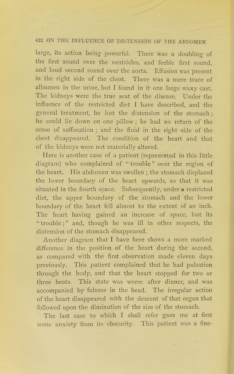 large, its action being powerful. There was a doubling of the first sound over the ventricles, and feeble first sound, and loud second sound over the aorta. Effusion was present in the right side of the chest. There was a mere trace of albumen in the urine, but I found in it one large waxy cast. The kidneys were the true seat of the disease. Under the influence of the restricted diet I have described, and the general treatment, he lost the distension of the stomach ; he could lie down on one pillow; he had no return of the sense of suffocation ; and the fluid in the right side of the chest disappeared. The condition of the heart and that of the kidneys were not materially altered. Here is another case of a patient (represented in this little diagram) who complained of  trouble over the region of the heart. His abdomen was swollen ; the stomach displaced the lower boundary of the heart upwards, so that it was situated in the fourth space. Subsequently, under a restricted diet, the upper boundary of the stomach and the lower boundary of the heart fell almost to the extent of an inch. The heart having gained an increase of space, lost its  trouble; and, though he was ill in other respects, the distension of the stomach disappeared. Another diagram that I have here shows a more marked difference in the position of the heart during the second, as compared with the first observation made eleven days previously. This patient complained that he had pulsation through the body, and that the heart stopped for two or three beats. This state was worse after dinner, and was accompanied by fulness in the head. The irregular action of the heart disappeared with the descent of that organ that followed upon the diminution of the size of the stomach. The last case to which I shall refer gave me at first some anxiety from its obscurity. This patient was a fine-
