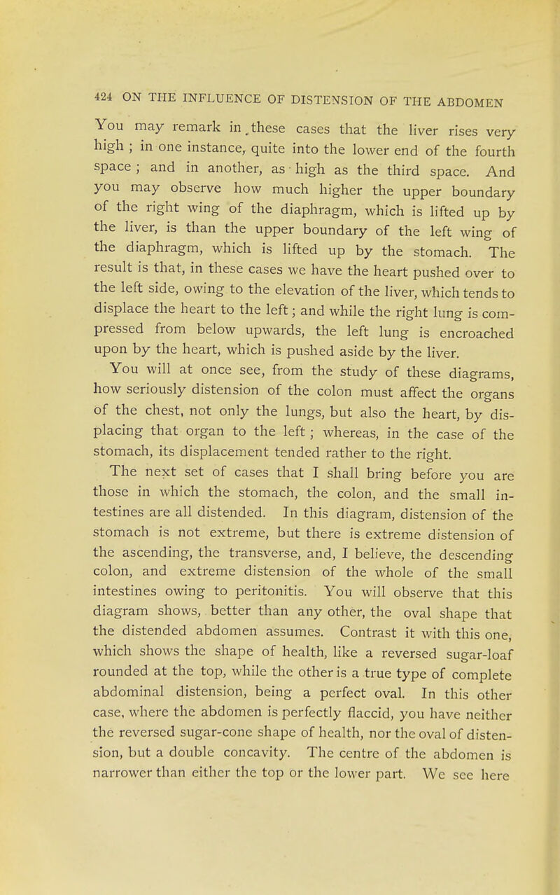You may remark in.these cases that the liver rises very high ; in one instance, quite into the lower end of the fourth space ; and in another, as ■ high as the third space. And you may observe how much higher the upper boundary of the right wing of the diaphragm, which is lifted up by the liver, is than the upper boundary of the left wing of the diaphragm, which is lifted up by the stomach. The result is that, in these cases we have the heart pushed over to the left side, owing to the elevation of the liver, which tends to displace the heart to the left; and while the right lung is com- pressed from below upwards, the left lung is encroached upon by the heart, which is pushed aside by the liver. You will at once see, from the study of these diagrams, how seriously distension of the colon must affect the organs of the chest, not only the lungs, but also the heart, by dis- placing that organ to the left; whereas, in the case of the stomach, its displacement tended rather to the right. The next set of cases that I shall bring before you are those in which the stomach, the colon, and the small in- testines are all distended. In this diagram, distension of the stomach is not extreme, but there is extreme distension of the ascending, the transverse, and, I believe, the descending colon, and extreme distension of the whole of the small intestines owing to peritonitis. You will observe that this diagram shows, better than any other, the oval shape that the distended abdomen assumes. Contrast it with this one which shows the shape of health, like a reversed sugar-loaf rounded at the top, while the other is a true type of complete abdominal distension, being a perfect oval. In this other case, where the abdomen is perfectly flaccid, you have neither the reversed sugar-cone shape of health, nor the oval of disten- sion, but a double concavity. The centre of the abdomen is narrower than either the top or the lower part. We see here