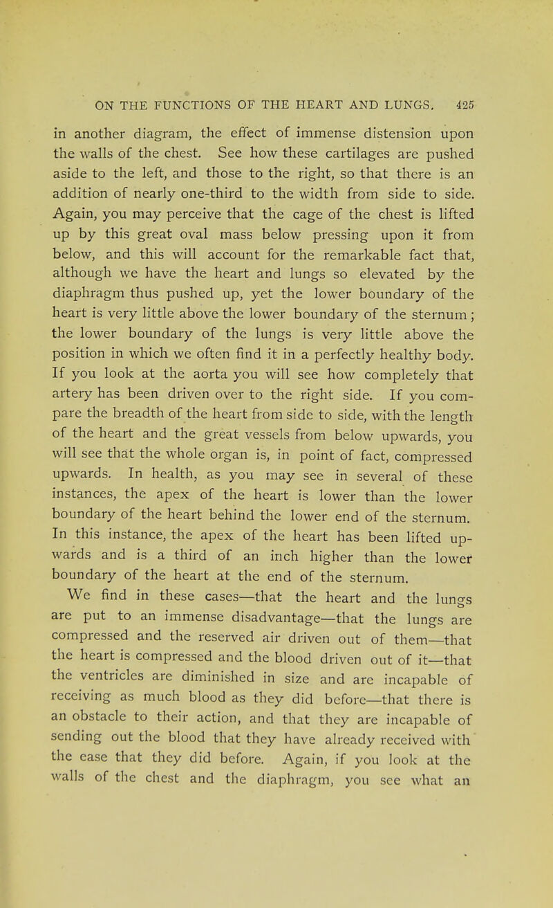 in another diagram, the effect of immense distension upon the walls of the chest. See how these cartilages are pushed aside to the left, and those to the right, so that there is an addition of nearly one-third to the width from side to side. Again, you may perceive that the cage of the chest is lifted up by this great oval mass below pressing upon it from below, and this will account for the remarkable fact that, although we have the heart and lungs so elevated by the diaphragm thus pushed up, yet the lower boundary of the heart is very little above the lower boundary of the sternum ; the lower boundary of the lungs is very little above the position in which we often find it in a perfectly healthy body. If you look at the aorta you will see how completely that artery has been driven over to the right side. If you com- pare the breadth of the heart from side to side, with the lenoth of the heart and the great vessels from below upwards, you will see that the whole organ is, in point of fact, compressed upwards. In health, as you may see in several of these instances, the apex of the heart is lower than the lower boundary of the heart behind the lower end of the sternum. In this instance, the apex of the heart has been lifted up- wards and is a third of an inch higher than the lower boundary of the heart at the end of the sternum. We find in these cases—that the heart and the lunes are put to an immense disadvantage—that the lungs are compressed and the reserved air driven out of them—that the heart is compressed and the blood driven out of it—that the ventricles are diminished in size and are incapable of receiving as much blood as they did before—that there is an obstacle to their action, and that they are incapable of sending out the blood that they have already received with the ease that they did before. Again, if you look at the walls of the chest and the diaphragm, you see what an