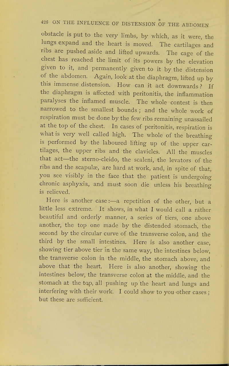 obstacle is put to the very limbs, by which, as it were, the lungs expand and the heart is moved. The cartilages' and ribs are pushed aside and lifted upwards. The cage of the chest has reached the limit of its powers by the elevation given to it, and permanently given to it by the distension of the abdomen. Again, look at the diaphragm, lifted up by this immense distension. How can it act downwards ? If the diaphragm is affected with peritonitis, the inflammation paralyses the inflamed muscle. The whole contest is then narrowed to the smallest bounds ; and the whole work of respiration must be done by the few ribs remaining unassailed at the top of the chest. In cases of peritonitis, respiration is what is very well called high. The whole of the breathing is performed by the laboured lifting up of the upper car- tilages, the upper ribs and the clavicles. All the muscles that act—the sterno-cleido, the scaleni, the levators of the ribs and the scapulae, are hard at work, and, in spite of that, you see visibly in the face that the patient is undergoing chronic asphyxia, and must soon die unless his breathing- o is relieved. Here is another case:—a repetition of the other, but a little less extreme. It shows, in what I would call a rather beautiful and orderly manner, a series of tiers, one above another, the top one made by the distended stomach, the second by the circular curve of the transverse colon, and the third by the small intestines. Here is also another case, showing tier above tier in the same way, the intestines below, the transverse colon in the middle, the stomach above, and above that the heart. Here is also another, showing the intestines below, the transverse colon at the middle, and the stomach at the tap, all pushing up the heart and lungs and interfering with their work. I could show to you other cases ; but these are sufficient.