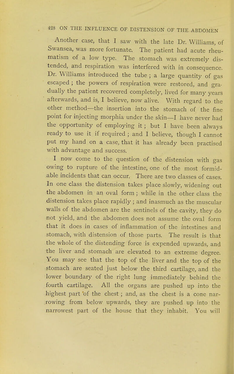Another case, that I saw with the late Dr. Williams, of Swansea, was more fortunate. The patient had acute rheu- matism of a low type. The stomach was extremely dis- tended, and respiration was interfered with in consequence. Dr. Williams introduced the tube ; a large quantity of gas escaped ; the powers of respiration were restored, and gra- dually the patient recovered completely, lived for many years afterwards, and is, I believe, now alive. With regard to the other method—the insertion into the stomach of the fine point for injecting morphia under the skin—I have never had the opportunity of employing it; but I have been always ready to use it if required ; and I believe, though I cannot put my hand on a case, that it has already been practised with advantage and success. I now come to the question of the distension with gas owing to rupture of the intestine, one of the most formid- able incidents that can occur. There are two classes of cases. In one class the distension takes place slowly, widening out the abdomen in an oval form ; while in the other class the distension takes place rapidly ; and inasmuch as the muscular walls of the abdomen are the sentinels of the cavity, they do not yield, and the abdomen does not assume the oval form that it d oes in cases of inflammation of the intestines and stomach, with distension of those parts. The result is that the whole of the distending force is expended upwards, and the liver and stomach are elevated to an extreme degree. You may see that the top of the liver and the top of the stomach are seated just below the third cartilage, and the lower boundary of the right lung immediately behind the fourth cartilage. All the organs are pushed up into the highest part *of the chest; and, as the chest is a cone nar- rowing from below upwards, they are pushed up into the narrowest part of the house that they inhabit. You will