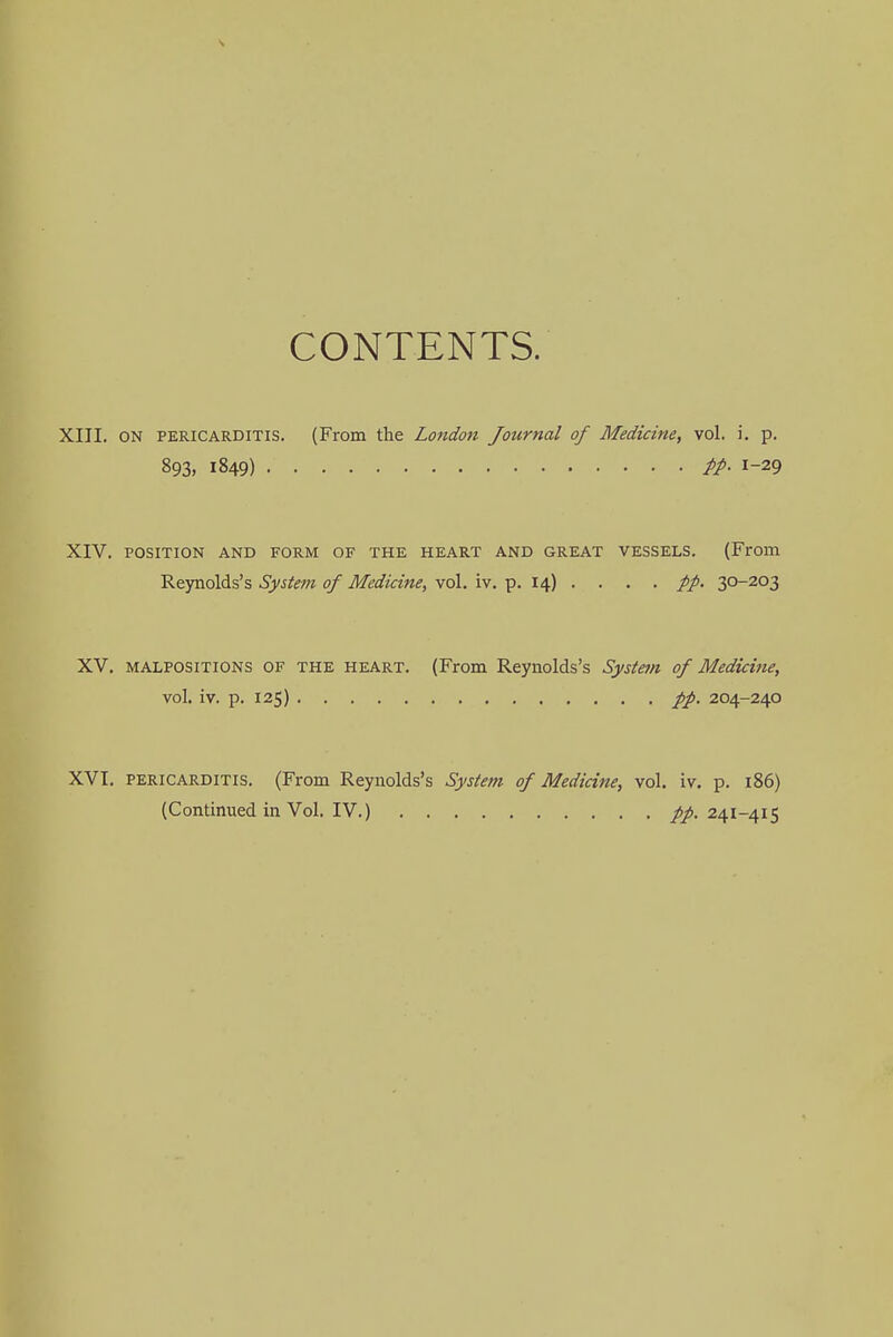 CONTENTS. XIII. ON pericarditis. (From the London Journal of Medicine, vol. i. p. 893. 1849) pp. 1-29 XIV. POSITION AND FORM OF THE HEART AND GREAT VESSELS. (From Reynolds's System of Medicine, vol. iv. p. 14) . . . . pp. 30-203 XV. malpositions OF the heart. (From Reynolds's System of Medicine, vol. iv. p. 125) pp. 204-240 XVI. pericarditis. (From Reynolds's System of Medicine, vol. iv. p. 186) (ContinuedinVol.IV.) pp. 241-415