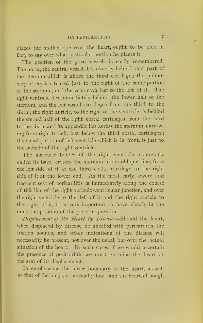 places the stethoscope over the heart, ought to be able, in fact, to say over what particular portion he places it. The position of the great vessels is easily remembered. The aorta, the central vessel, lies exactly behind that part of the sternum which is above the third cartilage; the pulmo- nary artery is situated just to the right of the same portion of the sternum, and the vena cava just to the left of it. The right ventricle lies immediately behind the lower half of the sternum, and the left costal cartilages from the third to the sixth ; the right auricle, to the right of the ventricle, is behind the sternal half of the right costal cartilages from the third to the sixth, and its appendix lies across the sternum, narrow- ing from right to left, just below the third costal cartilages ; the small portion of left ventricle which is in front, is just to the outside of the right ventricle. The auricular border of the right ventricle, commonly called its base, crosses the sternum in an oblique line, from the left side of it at the third costal cartilage, to the right side of it at the lower end. As the most early, severe, and frequent seat of pericarditis is immediately along the course of this line of the right auriculo-ventricular junction, and over the right ventricle to the left of it, and the right auricle to the right of it, it is very important to have clearly in the mind the position of the parts in question. Displacement of the Heart by Disease.—Should the heart, when displaced by disease, be affected with pericarditis, the friction sounds, and other indications of the disease will necessarily be present, not over the usual, but over the actual situation of the heart. In such cases, if we would ascertain the presence of pericarditis, we must examine the heart at the seat of its displacement. In emphysema, the lower boundary of the heart, as well as that of the lungs, is unusually low ; and the heart, although