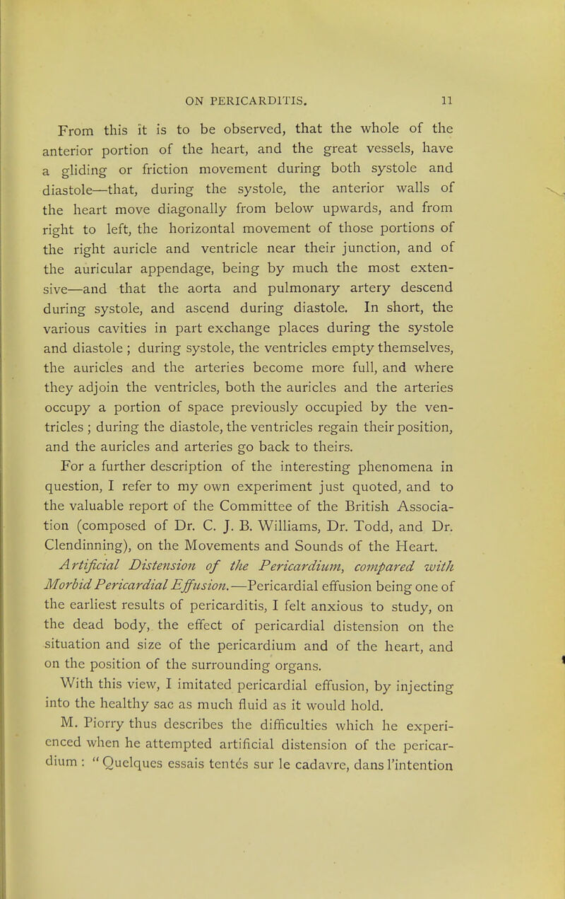 From this it is to be observed, that the whole of the anterior portion of the heart, and the great vessels, have a gliding or friction movement during both systole and diastole—that, during the systole, the anterior walls of the heart move diagonally from below upwards, and from right to left, the horizontal movement of those portions of the right auricle and ventricle near their junction, and of the auricular appendage, being by much the most exten- sive—and that the aorta and pulmonary artery descend during systole, and ascend during diastole. In short, the various cavities in part exchange places during the systole and diastole ; during systole, the ventricles empty themselves, the auricles and the arteries become more full, and where they adjoin the ventricles, both the auricles and the arteries occupy a portion of space previously occupied by the ven- tricles ; during the diastole, the ventricles regain their position, and the auricles and arteries go back to theirs. For a further description of the interesting phenomena in question, I refer to my own experiment just quoted, and to the valuable report of the Committee of the British Associa- tion (composed of Dr. C. J. B. Williams, Dr. Todd, and Dr. Clendinning), on the Movements and Sounds of the Heart. Artificial Distension of the Pericardium, compared with Morbid Pericardial Effusion.—Pericardial effusion being one of the earliest results of pericarditis, I felt anxious to study, on the dead body, the effect of pericardial distension on the situation and size of the pericardium and of the heart, and on the position of the surrounding organs. With this view, I imitated pericardial effusion, by injecting into the healthy sac as much fluid as it would hold. M. Piorry thus describes the difficulties which he experi- enced when he attempted artificial distension of the pericar- dium :  Quelques essais tentes sur le cadavre, dans l'intention