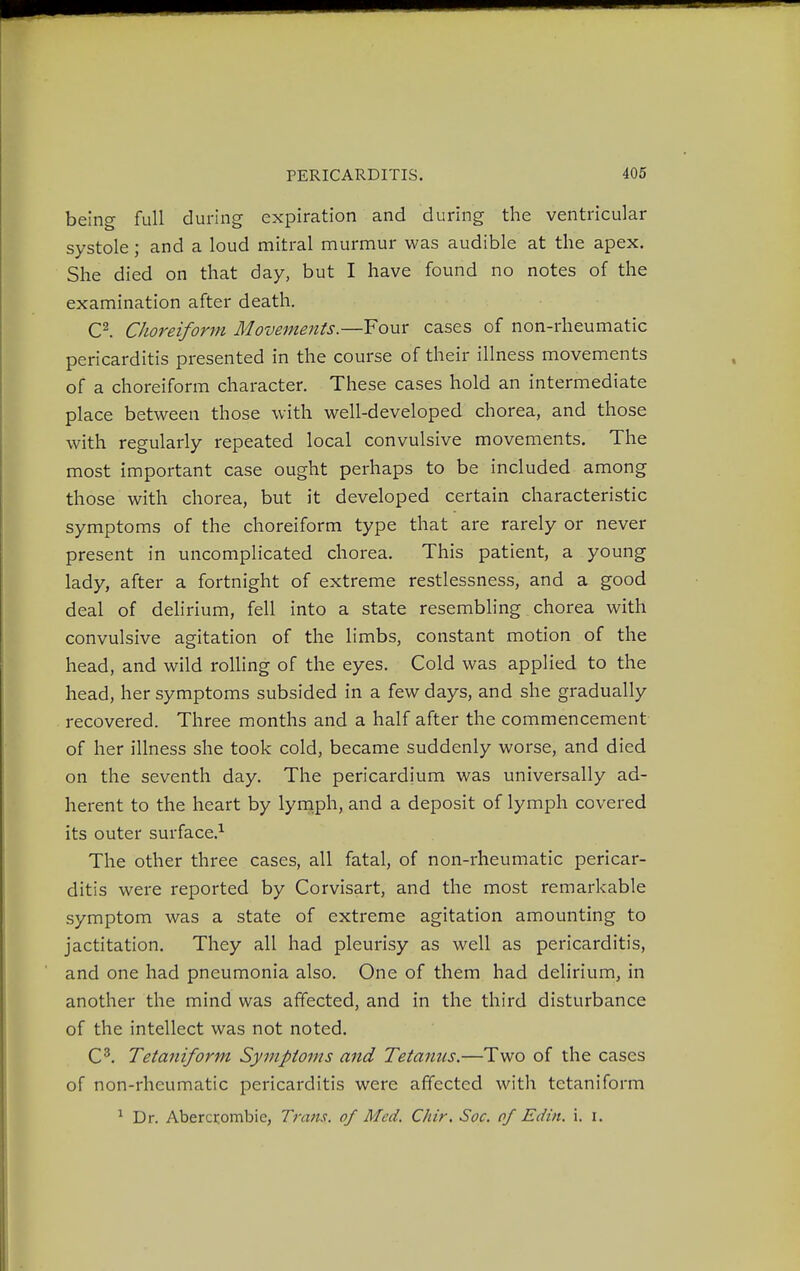 being full during expiration and during the ventricular systole; and a loud mitral murmur was audible at the apex. She died on that day, but I have found no notes of the examination after death. C2. Choreiform Movements.—Four cases of non-rheumatic pericarditis presented in the course of their illness movements of a choreiform character. These cases hold an intermediate place between those with well-developed chorea, and those with regularly repeated local convulsive movements. The most important case ought perhaps to be included among those with chorea, but it developed certain characteristic symptoms of the choreiform type that are rarely or never present in uncomplicated chorea. This patient, a young lady, after a fortnight of extreme restlessness, and a good deal of delirium, fell into a state resembling chorea with convulsive agitation of the limbs, constant motion of the head, and wild rolling of the eyes. Cold was applied to the head, her symptoms subsided in a few days, and she gradually recovered. Three months and a half after the commencement of her illness she took cold, became suddenly worse, and died on the seventh day. The pericardium was universally ad- herent to the heart by lymph, and a deposit of lymph covered its outer surface.1 The other three cases, all fatal, of non-rheumatic pericar- ditis were reported by Corvisart, and the most remarkable symptom was a state of extreme agitation amounting to jactitation. They all had pleurisy as well as pericarditis, and one had pneumonia also. One of them had delirium, in another the mind was affected, and in the third disturbance of the intellect was not noted. C3. Tetaniform Symptoms and Tetanus.—Two of the cases of non-rheumatic pericarditis were affected with tetaniform 1 Dr. Abercrombie, Trans, of Med. C/iir. Soc. of Edin. i. i.