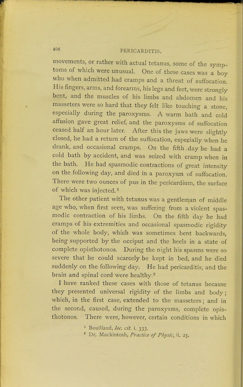 movements, or rather with actual tetanus, some of the symp- toms of which were unusual. One of these cases was a boy who when admitted had cramps and a threat of suffocation. His fingers, arms, and forearms, his legs and feet, were strongly bent, and the muscles of his limbs and abdomen and his masseters were so hard that they felt like touching a stone, especially during the paroxysms. A warm bath and cold affusion gave great relief, and the paroxysms of suffocation ceased half an hour later. After this the jaws were slightly closed, he had a return of the suffocation, especially when he drank, and occasional cramps. On the fifth day he had a cold bath by accident, and was seized with cramp when in the bath. He had spasmodic contractions of great intensity on the following day, and died in a paroxysm of suffocation. There were two ounces of pus in the pericardium, the surface of which was injected.1 The other patient with tetanus was a gentleman of middle age who, when first seen, was suffering from a violent spas- modic contraction of his limbs. On the fifth day he had cramps of his extremities and occasional spasmodic rigidity of the whole body, which was sometimes bent backwards, being supported by the occiput and the heels in a state of complete opisthotonos. During the night his spasms were so severe that he could scarcely be kept in bed, and he died suddenly on the following day. He had pericarditis, and the brain and spinal cord were healthy.2 I have ranked these cases with those of tetanus because they presented universal rigidity of the limbs and body ; which, in the first case, extended to the masseters ; and in the second, caused, during the paroxysms, complete opis- thotonos. There were, however, certain conditions in which 1 Bouillaud, loc. cit. i. 333.