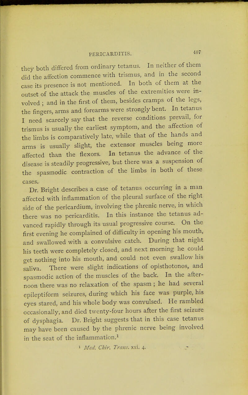 they both differed from ordinary tetanus. In neither of them did the affection commence with trismus, and in the second case its presence is not mentioned. In both of them at the outset of the attack the muscles of the extremities were in- volved ; and in the first of them, besides cramps of the legs, the fingers, arms and forearms were strongly bent. In tetanus I need scarcely say that the reverse conditions prevail, for trismus is usually the earliest symptom, and the affection of the limbs is comparatively late, while that of the hands and arms is usually slight, the extensor muscles being more affected than the flexors. In tetanus the advance of the disease is steadily progressive, but there was a suspension of the spasmodic contraction of the limbs in both of these cases. Dr. Bright describes a case of tetanus occurring in a man affected with inflammation of the pleural surface of the right side of the pericardium, involving the phrenic nerve, in which there was no pericarditis. In this instance the tetanus ad- vanced rapidly through its usual progressive course. On the first evening he complained of difficulty in opening his mouth, and swallowed with a convulsive catch. During that night his teeth were completely closed, and next morning he could get nothing into his mouth, and could not even swallow his saliva. There were slight indications of opisthotonos, and spasmodic action of the muscles of the back. In the after- noon there was no relaxation of the spasm ; he had several epileptiform seizures, during which his face was purple, his eyes stared, and his whole body was convulsed. He rambled occasionally, and died twenty-four hours after the first seizure of dysphagia. Dr. Bright suggests that in this case tetanus may have been caused by the phrenic nerve being involved in the seat of the inflammation.1