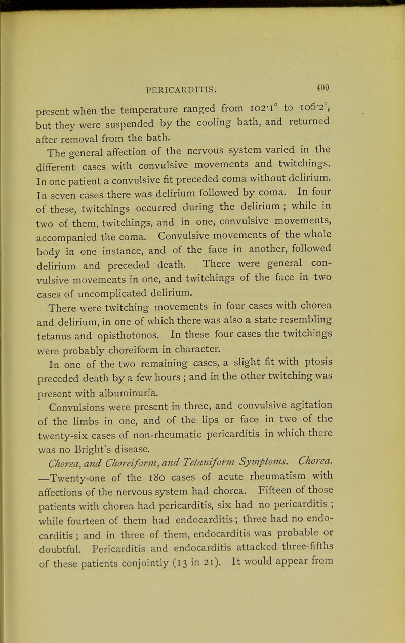 present when the temperature ranged from 102-1° to 10&20, but they were suspended by the cooling bath, and returned after removal from the bath. The general affection of the nervous system varied in the different cases with convulsive movements and twitchings. In one patient a convulsive fit preceded coma without delirium. In seven cases there was delirium followed by coma. In four of these, twitchings occurred during the delirium ; while in two of them, twitchings, and in one, convulsive movements, accompanied the coma. Convulsive movements of the whole body in one instance, and of the face in another, followed delirium and preceded death. There were general con- vulsive movements in one, and twitchings of the face in two cases of uncomplicated delirium. There were twitching movements in four cases with chorea and delirium, in one of which there was also a state resembling tetanus and opisthotonos. In these four cases the twitchings were probably choreiform in character. In one of the two remaining cases, a slight fit with ptosis preceded death by a few hours ; and in the other twitching was present with albuminuria. Convulsions were present in three, and convulsive agitation of the limbs in one, and of the lips or face in two of the twenty-six cases of non-rheumatic pericarditis in which there was no Bright's disease. Chorea, and Choreiform, and Tetaniform Symptoms. Chorea. —Twenty-one of the 180 cases of acute rheumatism with affections of the nervous system had chorea. Fifteen of those patients with chorea had pericarditis, six had no pericarditis ; while fourteen of them had endocarditis; three had no endo- carditis ; and in three of them, endocarditis was probable or doubtful. Pericarditis and endocarditis attacked three-fifths of these patients conjointly (13 in 21). It would appear from