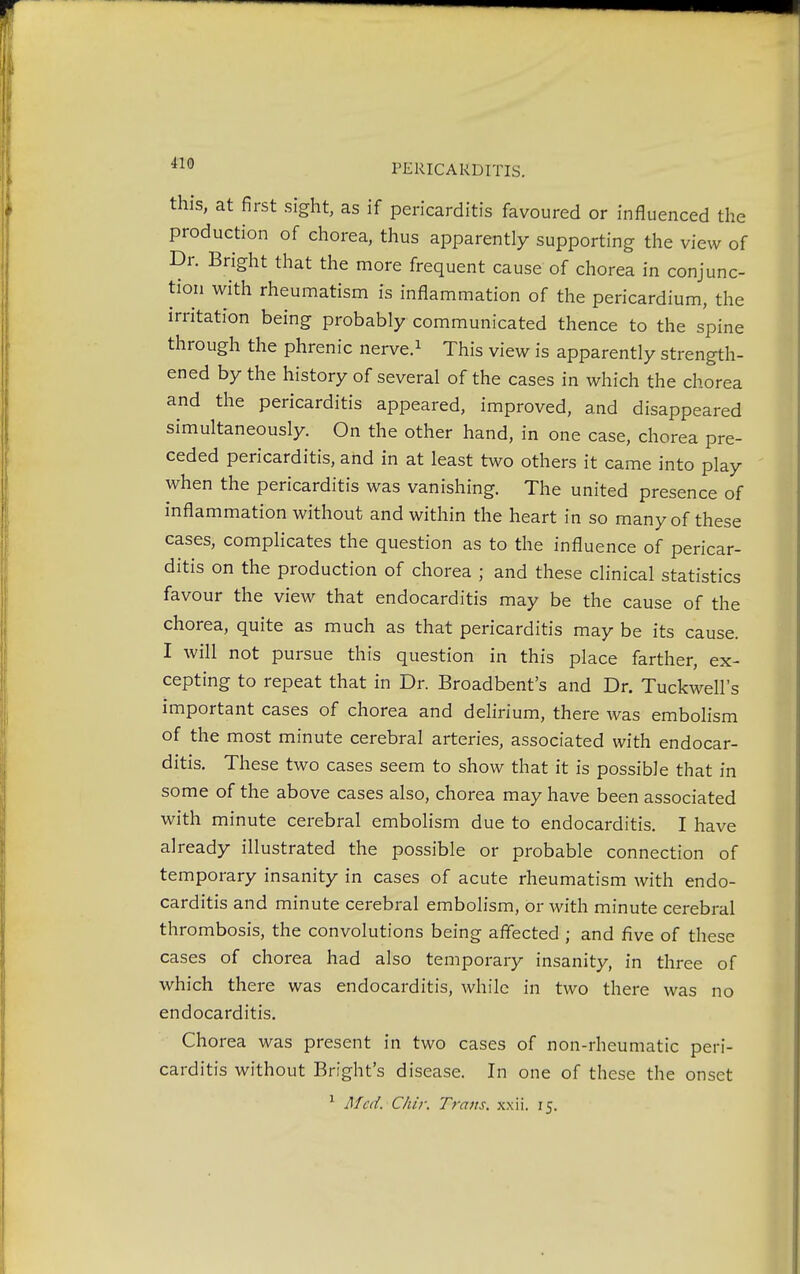 this, at first sight, as if pericarditis favoured or influenced the production of chorea, thus apparently supporting the view of Dr. Bright that the more frequent cause of chorea in conjunc- tion with rheumatism is inflammation of the pericardium, the irritation being probably communicated thence to the spine through the phrenic nerve.1 This view is apparently strength- ened by the history of several of the cases in which the chorea and the pericarditis appeared, improved, and disappeared simultaneously. On the other hand, in one case, chorea pre- ceded pericarditis, and in at least two others it came into play when the pericarditis was vanishing. The united presence of inflammation without and within the heart in so many of these cases, complicates the question as to the influence of pericar- ditis on the production of chorea ; and these clinical statistics favour the view that endocarditis may be the cause of the chorea, quite as much as that pericarditis may be its cause. I will not pursue this question in this place farther, ex- cepting to repeat that in Dr. Broadbent's and Dr. Tuckwell's important cases of chorea and delirium, there was embolism of the most minute cerebral arteries, associated with endocar- ditis. These two cases seem to show that it is possible that in some of the above cases also, chorea may have been associated with minute cerebral embolism due to endocarditis. I have already illustrated the possible or probable connection of temporary insanity in cases of acute rheumatism with endo- carditis and minute cerebral embolism, or with minute cerebral thrombosis, the convolutions being affected ; and five of these cases of chorea had also temporary insanity, in three of which there was endocarditis, while in two there was no endocarditis. Chorea was present in two cases of non-rheumatic peri- carditis without Bright's disease. In one of these the onset