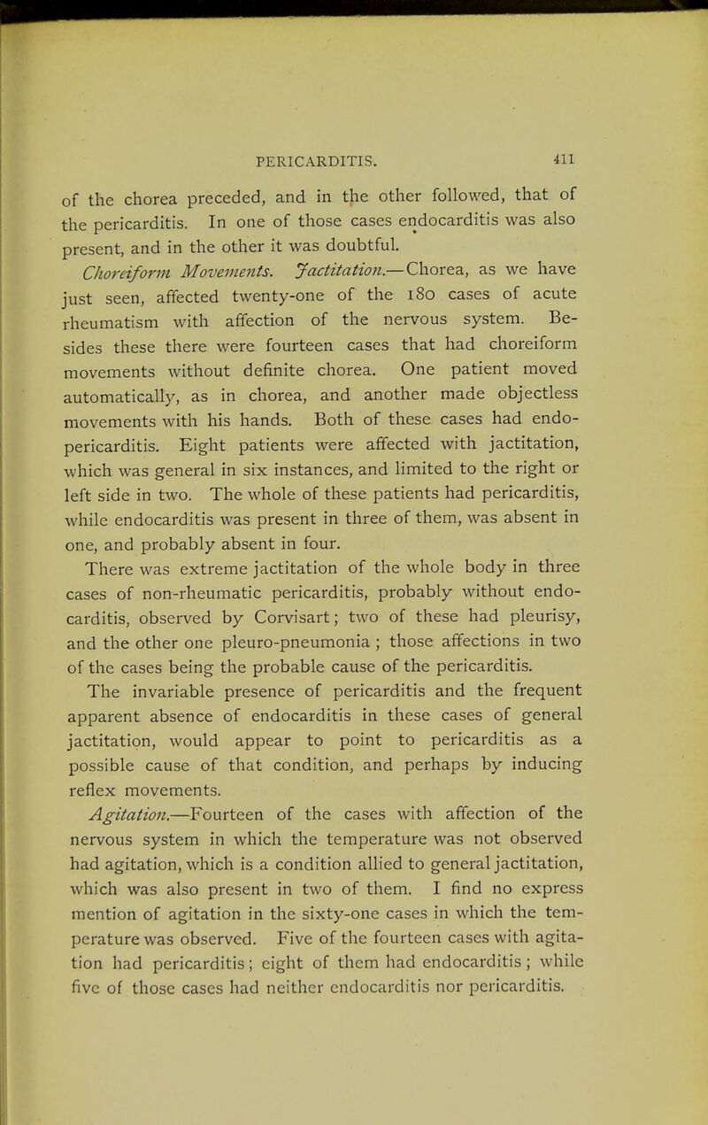 of the chorea preceded, and in the other followed, that of the pericarditis. In one of those cases endocarditis was also present, and in the other it was doubtful. Choreiform Movements. Jactitation—Chorea, as we have just seen, affected twenty-one of the 180 cases of acute rheumatism with affection of the nervous system. Be- sides these there were fourteen cases that had choreiform movements without definite chorea. One patient moved automatically, as in chorea, and another made objectless movements with his hands. Both of these cases had endo- pericarditis. Eight patients were affected with jactitation, which was general in six instances, and limited to the right or left side in two. The whole of these patients had pericarditis, while endocarditis was present in three of them, was absent in one, and probably absent in four. There was extreme jactitation of the whole body in three cases of non-rheumatic pericarditis, probably without endo- carditis, observed by Corvisart; two of these had pleurisy, and the other one pleuro-pneumonia ; those affections in two of the cases being the probable cause of the pericarditis. The invariable presence of pericarditis and the frequent apparent absence of endocarditis in these cases of general jactitation, would appear to point to pericarditis as a possible cause of that condition, and perhaps by inducing reflex movements. Agitation.—Fourteen of the cases with affection of the nervous system in which the temperature was not observed had agitation, which is a condition allied to general jactitation, which was also present in two of them. I find no express mention of agitation in the sixty-one cases in which the tem- perature was observed. Five of the fourteen cases with agita- tion had pericarditis; eight of them had endocarditis; while five of those cases had neither endocarditis nor pericarditis.