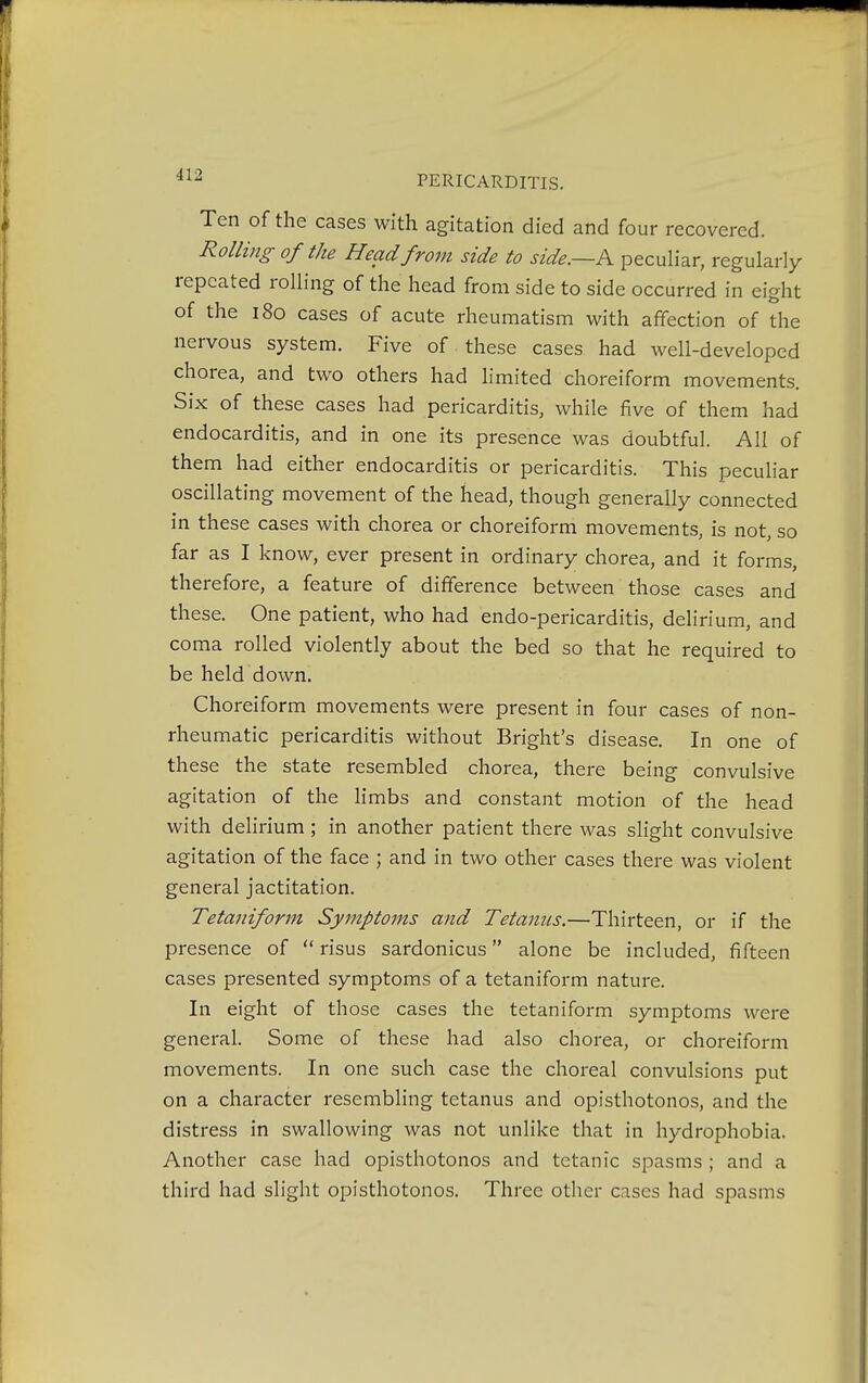 Ten of the cases with agitation died and four recovered. Rolling of the Head from side to side.—A peculiar, regularly repeated rolling of the head from side to side occurred in eight of the 180 cases of acute rheumatism with affection of the nervous system. Five of these cases had well-developed chorea, and two others had limited choreiform movements. Six of these cases had pericarditis, while five of them had endocarditis, and in one its presence was doubtful. All of them had either endocarditis or pericarditis. This peculiar oscillating movement of the head, though generally connected in these cases with chorea or choreiform movements, is not, so far as I know, ever present in ordinary chorea, and it forms, therefore, a feature of difference between those cases and these. One patient, who had endo-pericarditis, delirium, and coma rolled violently about the bed so that he required to be held down. Choreiform movements were present in four cases of non- rheumatic pericarditis without Bright's disease. In one of these the state resembled chorea, there being convulsive agitation of the limbs and constant motion of the head with delirium ; in another patient there was slight convulsive agitation of the face ; and in two other cases there was violent general jactitation. Tetaniform Symptoms and Tetanus.—Thirteen, or if the presence of  risus sardonicus alone be included, fifteen cases presented symptoms of a tetaniform nature. In eight of those cases the tetaniform symptoms were general. Some of these had also chorea, or choreiform movements. In one such case the choreal convulsions put on a character resembling tetanus and opisthotonos, and the distress in swallowing was not unlike that in hydrophobia. Another case had opisthotonos and tetanic spasms ; and a third had slight opisthotonos. Three other cases had spasms