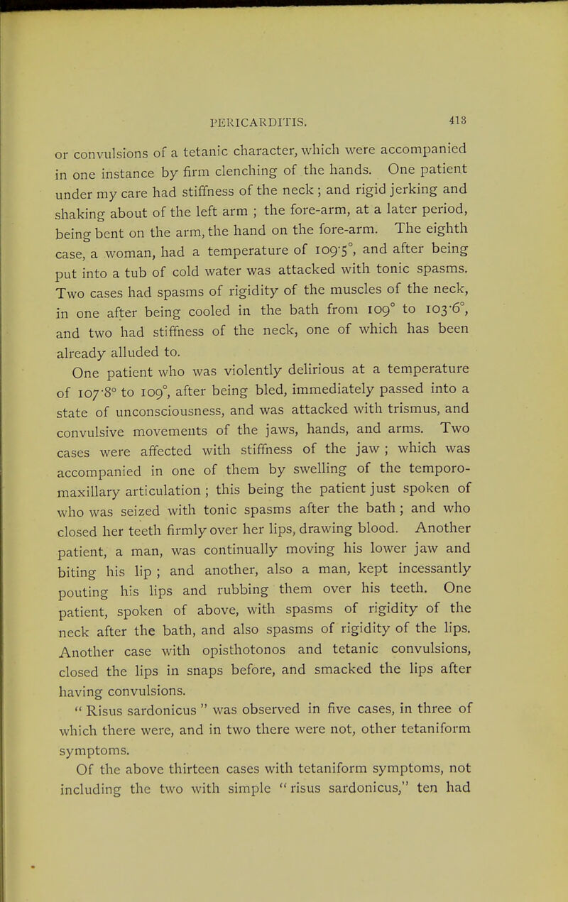 or convulsions of a tetanic character, which were accompanied in one instance by firm clenching of the hands. One patient under my care had stiffness of the neck ; and rigid jerking and shaking about of the left arm ; the fore-arm, at a later period, being bent on the arm, the hand on the fore-arm. The eighth case, a woman, had a temperature of 109-5°, and after being put into a tub of cold water was attacked with tonic spasms. Two cases had spasms of rigidity of the muscles of the neck, in one after being cooled in the bath from 109° to 103-6°, and two had stiffness of the neck, one of which has been already alluded to. One patient who was violently delirious at a temperature of 107-8° to 109°, after being bled, immediately passed into a state of unconsciousness, and was attacked with trismus, and convulsive movements of the jaws, hands, and arms. Two cases were affected with stiffness of the jaw ; which was accompanied in one of them by swelling of the temporo- maxillary articulation ; this being the patient just spoken of who was seized with tonic spasms after the bath; and who closed her teeth firmly over her lips, drawing blood. Another patient, a man, was continually moving his lower jaw and biting his lip ; and another, also a man, kept incessantly pouting his lips and rubbing them over his teeth. One patient, spoken of above, with spasms of rigidity of the neck after the bath, and also spasms of rigidity of the lips. Another case with opisthotonos and tetanic convulsions, closed the lips in snaps before, and smacked the lips after having convulsions.  Risus sardonicus  was observed in five cases, in three of which there were, and in two there were not, other tetaniform symptoms. Of the above thirteen cases with tetaniform symptoms, not including the two with simple  risus sardonicus, ten had