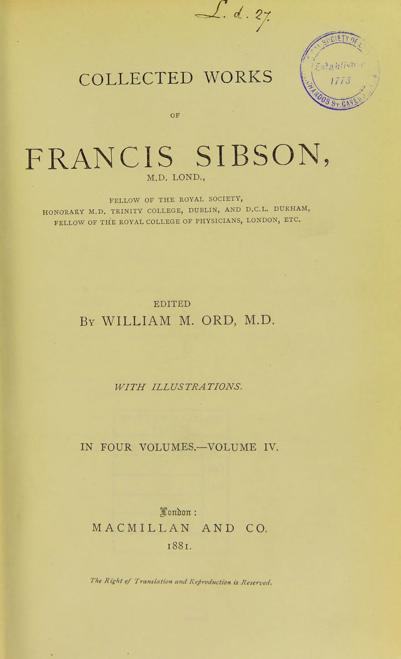 FRANCIS SIBSON, FELLOW OF THE ROYAL SOCIETY, HONORARY M.D. TRINITY COLLEGE, DUBLIN, AND D.C.L. DURHAM, FELLOW OF THE ROYAL COLLEGE OF PHYSICIANS, LONDON, ETC. By WILLIAM M. ORD, M.D. WITH ILLUSTRATIONS. IN FOUR VOLUMES—VOLUME IV. ITonbon:: MACMILLAN AND CO. 1881. The Right 0/ Translation and Reproduction is Rrserz>sd. OF M.D. LOND., EDITED