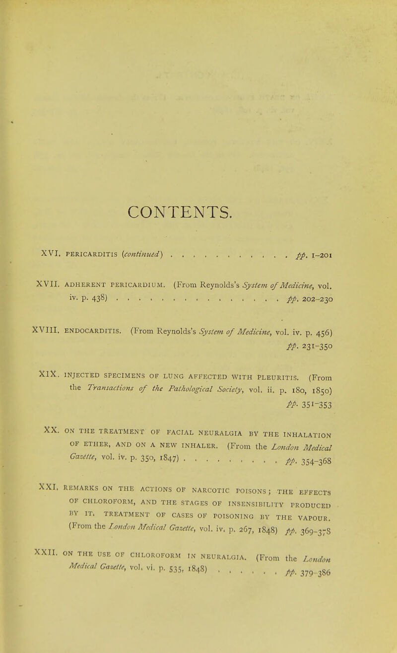 CONTENTS. XVI. pericarditis {continued) , pp. 1-201 XVII. adherent pericardium. (From Reynolds's System of Medicine, vol. iv. p. 438) pp% 202-230 XVIII. endocarditis. (From Reynolds's System of Medicine, vol. iv. p. 456) PP- 231-350 XIX. injected specimens of lung affected with pleuritis. (From the Transactions of the Pathological Society, vol. ii. p. 180, 1850) PP- 351-353 XX. ON THE TREATMENT OF FACIAL NEURALGIA BY THE INHALATION OF ether, and on A new inhaler. (From the London Medical Gazette, vol. iv. p. 350, 1847) ^ 3S4_36g XXI. remarks on the actions of narcotic poisons; the effects OF CHLOROFORM, AND THE STAGES OF INSENSIBILITY PRODUCED BY IT. TREATMENT OF CASES OF POISONING BY THE VAPOUR. (From the London Medical Gazette, vol. iv. p. 267, 1848) pp. 369-37S XXII. ON THE USE OF CHLOROFORM In neuralgia. (From the London Medical Gazette, vol. vi. p. 535, ,848) /A 379 386